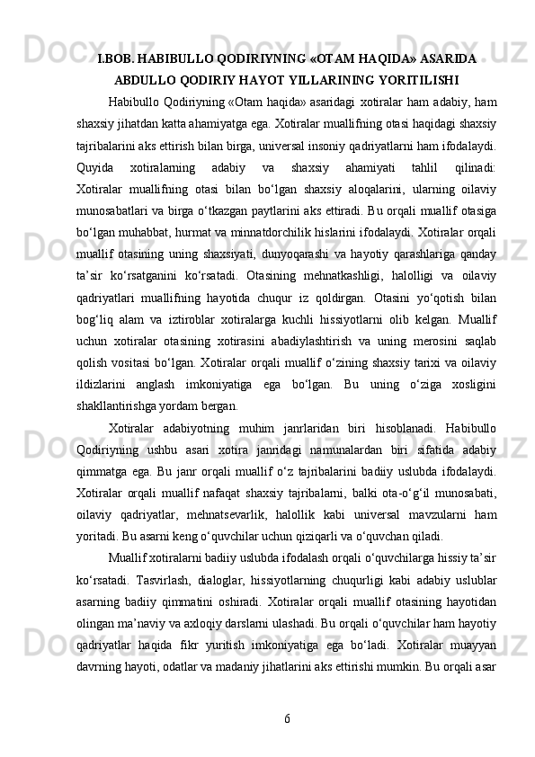 I.BOB. HABIBULLO QODIRIYNING   «OTAM HAQIDA» ASARIDA
ABDULLO QODIRIY HAYOT YILLARINING YORITILISHI
Habibullo   Qodiriyning   «Otam   haqida»   asaridagi   xotiralar   ham   adabiy,   ham
shaxsiy jihatdan katta ahamiyatga ega.  Xotiralar muallifning otasi haqidagi shaxsiy
tajribalarini aks ettirish bilan birga, universal insoniy qadriyatlarni ham ifodalaydi.
Quyida   xotiralarning   adabiy   va   shaxsiy   ahamiyati   tahlil   qilinadi:
Xotiralar   muallifning   otasi   bilan   bo‘lgan   shaxsiy   aloqalarini,   ularning   oilaviy
munosabatlari va birga o‘tkazgan paytlarini aks ettiradi. Bu orqali muallif otasiga
bo‘lgan muhabbat, hurmat va minnatdorchilik hislarini ifodalaydi. Xotiralar orqali
muallif   otasining   uning   shaxsiyati,   dunyoqarashi   va   hayotiy   qarashlariga   qanday
ta’sir   ko‘rsatganini   ko‘rsatadi.   Otasining   mehnatkashligi,   halolligi   va   oilaviy
qadriyatlari   muallifning   hayotida   chuqur   iz   qoldirgan.   Otasini   yo‘qotish   bilan
bog‘liq   alam   va   iztiroblar   xotiralarga   kuchli   hissiyotlarni   olib   kelgan.   Muallif
uchun   xotiralar   otasining   xotirasini   abadiylashtirish   va   uning   merosini   saqlab
qolish   vositasi   bo‘lgan.  Xotiralar   orqali   muallif   o‘zining  shaxsiy   tarixi   va  oilaviy
ildizlarini   anglash   imkoniyatiga   ega   bo‘lgan.   Bu   uning   o‘ziga   xosligini
shakllantirishga yordam bergan.
Xotiralar   adabiyotning   muhim   janrlaridan   biri   hisoblanadi.   Habibullo
Qodiriyning   ushbu   asari   xotira   janridagi   namunalardan   biri   sifatida   adabiy
qimmatga   ega.   Bu   janr   orqali   muallif   o‘z   tajribalarini   badiiy   uslubda   ifodalaydi.
Xotiralar   orqali   muallif   nafaqat   shaxsiy   tajribalarni,   balki   ota-o‘g‘il   munosabati,
oilaviy   qadriyatlar,   mehnatsevarlik,   halollik   kabi   universal   mavzularni   ham
yoritadi. Bu asarni keng o‘quvchilar uchun qiziqarli va o‘quvchan qiladi.
Muallif xotiralarni badiiy uslubda ifodalash orqali o‘quvchilarga hissiy ta’sir
ko‘rsatadi.   Tasvirlash,   dialoglar,   hissiyotlarning   chuqurligi   kabi   adabiy   uslublar
asarning   badiiy   qimmatini   oshiradi.   Xotiralar   orqali   muallif   otasining   hayotidan
olingan ma’naviy va axloqiy darslarni ulashadi. Bu orqali o‘quvchilar ham hayotiy
qadriyatlar   haqida   fikr   yuritish   imkoniyatiga   ega   bo‘ladi.   Xotiralar   muayyan
davrning hayoti, odatlar va madaniy jihatlarini aks ettirishi mumkin. Bu orqali asar
6 