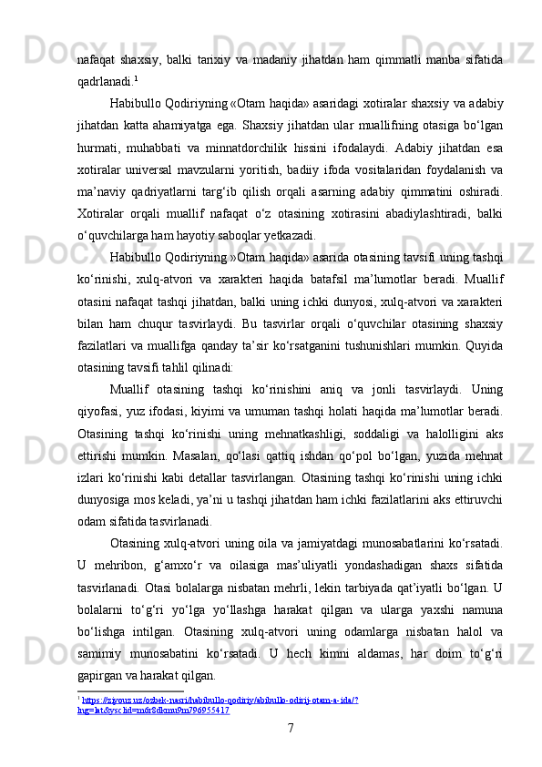 nafaqat   shaxsiy,   balki   tarixiy   va   madaniy   jihatdan   ham   qimmatli   manba   sifatida
qadrlanadi. 1
Habibullo Qodiriyning   «Otam haqida»   asaridagi xotiralar shaxsiy va adabiy
jihatdan   katta   ahamiyatga   ega.   Shaxsiy   jihatdan   ular   muallifning   otasiga   bo‘lgan
hurmati,   muhabbati   va   minnatdorchilik   hissini   ifodalaydi.   Adabiy   jihatdan   esa
xotiralar   universal   mavzularni   yoritish,   badiiy   ifoda   vositalaridan   foydalanish   va
ma’naviy   qadriyatlarni   targ‘ib   qilish   orqali   asarning   adabiy   qimmatini   oshiradi.
Xotiralar   orqali   muallif   nafaqat   o‘z   otasining   xotirasini   abadiylashtiradi,   balki
o‘quvchilarga ham hayotiy saboqlar yetkazadi.
Habibullo Qodiriyning   »Otam haqida»   asarida otasining tavsifi uning tashqi
ko‘rinishi,   xulq-atvori   va   xarakteri   haqida   batafsil   ma’lumotlar   beradi.   Muallif
otasini nafaqat tashqi jihatdan, balki uning ichki dunyosi, xulq-atvori va xarakteri
bilan   ham   chuqur   tasvirlaydi.   Bu   tasvirlar   orqali   o‘quvchilar   otasining   shaxsiy
fazilatlari   va  muallifga  qanday   ta’sir   ko‘rsatganini   tushunishlari   mumkin.   Quyida
otasining tavsifi tahlil qilinadi:
Muallif   otasining   tashqi   ko‘rinishini   aniq   va   jonli   tasvirlaydi.   Uning
qiyofasi, yuz ifodasi, kiyimi va umuman tashqi  holati  haqida ma’lumotlar beradi.
Otasining   tashqi   ko‘rinishi   uning   mehnatkashligi,   soddaligi   va   halolligini   aks
ettirishi   mumkin.   Masalan,   qo‘lasi   qattiq   ishdan   qo‘pol   bo‘lgan,   yuzida   mehnat
izlari  ko‘rinishi  kabi  detallar  tasvirlangan. Otasining  tashqi  ko‘rinishi  uning ichki
dunyosiga mos keladi, ya’ni u tashqi jihatdan ham ichki fazilatlarini aks ettiruvchi
odam sifatida tasvirlanadi.
Otasining xulq-atvori  uning oila va jamiyatdagi  munosabatlarini  ko‘rsatadi.
U   mehribon,   g‘amxo‘r   va   oilasiga   mas’uliyatli   yondashadigan   shaxs   sifatida
tasvirlanadi. Otasi  bolalarga nisbatan  mehrli, lekin tarbiyada qat’iyatli  bo‘lgan. U
bolalarni   to‘g‘ri   yo‘lga   yo‘llashga   harakat   qilgan   va   ularga   yaxshi   namuna
bo‘lishga   intilgan.   Otasining   xulq-atvori   uning   odamlarga   nisbatan   halol   va
samimiy   munosabatini   ko‘rsatadi.   U   hech   kimni   aldamas,   har   doim   to‘g‘ri
gapirgan va harakat qilgan.
1
  https://ziyouz.uz/ozbek-nasri/habibullo-qodiriy/abibullo-odirij-otam-a-ida/?
lng=lat&ysclid=m6r8dkmu9m796955417  
7 