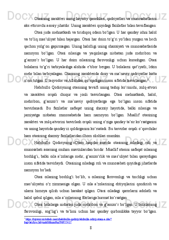 Otasining xarakteri uning hayotiy qarashlari, qadriyatlari va munosabatlarini
aks ettiruvchi asosiy jihatdir. Uning xarakteri quyidagi fazilatlar bilan tavsiflangan:
Otasi juda mehnatkash va tirishqoq odam bo‘lgan. U har qanday ishni halol
va to‘liq mas’uliyat bilan bajargan. Otasi har doim to‘g‘ri yo‘ldan yurgan va hech
qachon yolg‘on gapirmagan. Uning halolligi  uning shaxsiyati  va munosabatlarida
namoyon   bo‘lgan.   Otasi   oilasiga   va   yaqinlariga   nisbatan   juda   mehribon   va
g‘amxo‘r   bo‘lgan.   U   har   doim   oilasining   farovonligi   uchun   kurashgan.   Otasi
bolalarni   to‘g‘ri   tarbiyalashga   alohida   e’tibor   bergan.   U  bolalarni   qat’iyatli,   lekin
mehr bilan tarbiyalagan. Otasining xarakterida diniy va ma’naviy qadriyatlar katta
o‘rin tutgan. U taqvodor va Allohdan qo‘rqadigan inson sifatida tasvirlangan. 2
Habibullo   Qodiriyning   otasining   tavsifi   uning   tashqi   ko‘rinishi,   xulq-atvori
va   xarakteri   orqali   chuqur   va   jonli   tasvirlangan.   Otasi   mehnatkash,   halol,
mehribon,   g‘amxo‘r   va   ma’naviy   qadriyatlarga   ega   bo‘lgan   inson   sifatida
tasvirlanadi.   Bu   fazilatlar   nafaqat   uning   shaxsiy   hayotida,   balki   oilasiga   va
jamiyatga   nisbatan   munosabatida   ham   namoyon   bo‘lgan.   Muallif   otasining
xarakteri va xulq-atvorini tasvirlash orqali uning o‘ziga qanday ta’sir ko‘rsatganini
va uning hayotida qanday iz qoldirganini ko‘rsatadi. Bu tasvirlar orqali o‘quvchilar
ham otasining shaxsiy fazilatlaridan ilhom olishlari mumkin.
Habibullo   Qodiriyning   »Otam   haqida»   asarida   otasining   oiladagi   roli   va
munosabati asarning muhim mavzularidan biridir. Muallif otasini nafaqat oilaning
boshlig‘i,   balki   oila   a’zolariga   mehr,   g‘amxo‘rlik   va   mas’uliyat   bilan   qaraydigan
inson sifatida tasvirlaydi. Otasining oiladagi roli va munosabati quyidagi jihatlarda
namoyon bo‘ladi:
Otasi   oilaning   boshlig‘i   bo‘lib,   u   oilaning   farovonligi   va   tinchligi   uchun
mas’uliyatni   o‘z   zimmasiga   olgan.   U   oila   a’zolarining   ehtiyojlarini   qondirish   va
ularni   himoya   qilish   uchun   harakat   qilgan.   Otasi   oiladagi   qarorlarni   adolatli   va
halol qabul qilgan, oila a’zolarining fikrlariga hurmat ko‘rsatgan.
Otasi bolalarga nisbatan juda mehribon va g‘amxo‘r bo‘lgan. U bolalarning
farovonligi,   sog‘lig‘i   va   ta’limi   uchun   har   qanday   qurbonlikka   tayyor   bo‘lgan.
2
  https://ziyouz.uz/ozbek-nasri/habibullo-qodiriy/abibullo-odirij-otam-a-ida/?
lng=lat&ysclid=m6r8dkmu9m796955417  
8 