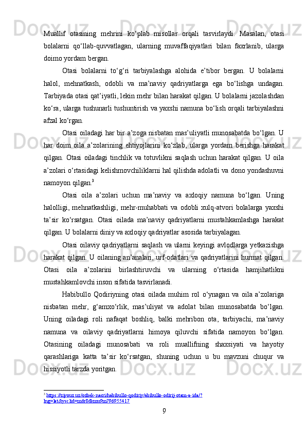 Muallif   otasining   mehrini   ko‘plab   misollar   orqali   tasvirlaydi.   Masalan,   otasi
bolalarni   qo‘llab-quvvatlagan,   ularning   muvaffaqiyatlari   bilan   faxrlanib,   ularga
doimo yordam bergan.
Otasi   bolalarni   to‘g‘ri   tarbiyalashga   alohida   e’tibor   bergan.   U   bolalarni
halol,   mehnatkash,   odobli   va   ma’naviy   qadriyatlarga   ega   bo‘lishga   undagan.
Tarbiyada otasi qat’iyatli, lekin mehr bilan harakat qilgan. U bolalarni jazolashdan
ko‘ra, ularga tushunarli tushuntirish va yaxshi namuna bo‘lish orqali tarbiyalashni
afzal ko‘rgan.
Otasi oiladagi har bir a’zoga nisbatan mas’uliyatli munosabatda bo‘lgan. U
har   doim   oila   a’zolarining   ehtiyojlarini   ko‘zlab,   ularga   yordam   berishga   harakat
qilgan.   Otasi   oiladagi   tinchlik   va   totuvlikni   saqlash   uchun   harakat   qilgan.   U   oila
a’zolari o‘rtasidagi kelishmovchiliklarni hal qilishda adolatli va dono yondashuvni
namoyon qilgan. 3
Otasi   oila   a’zolari   uchun   ma’naviy   va   axloqiy   namuna   bo‘lgan.   Uning
halolligi,   mehnatkashligi,   mehr-muhabbati   va   odobli   xulq-atvori   bolalarga   yaxshi
ta’sir   ko‘rsatgan.   Otasi   oilada   ma’naviy   qadriyatlarni   mustahkamlashga   harakat
qilgan. U bolalarni diniy va axloqiy qadriyatlar asosida tarbiyalagan.
Otasi oilaviy qadriyatlarni saqlash va ularni keyingi avlodlarga yetkazishga
harakat qilgan. U oilaning an’analari, urf-odatlari va qadriyatlarini hurmat qilgan.
Otasi   oila   a’zolarini   birlashtiruvchi   va   ularning   o‘rtasida   hamjihatlikni
mustahkamlovchi inson sifatida tasvirlanadi.
Habibullo   Qodiriyning   otasi   oilada   muhim   rol   o‘ynagan   va   oila   a’zolariga
nisbatan   mehr,   g‘amxo‘rlik,   mas’uliyat   va   adolat   bilan   munosabatda   bo‘lgan.
Uning   oiladagi   roli   nafaqat   boshliq,   balki   mehribon   ota,   tarbiyachi,   ma’naviy
namuna   va   oilaviy   qadriyatlarni   himoya   qiluvchi   sifatida   namoyon   bo‘lgan.
Otasining   oiladagi   munosabati   va   roli   muallifning   shaxsiyati   va   hayotiy
qarashlariga   katta   ta’sir   ko‘rsatgan,   shuning   uchun   u   bu   mavzuni   chuqur   va
hissiyotli tarzda yoritgan.
3
  https://ziyouz.uz/ozbek-nasri/habibullo-qodiriy/abibullo-odirij-otam-a-ida/?
lng=lat&ysclid=m6r8dkmu9m796955417  
9 