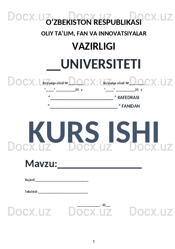 O‘ZBEKISTON RESPUBLIKASI 
OLIY  TA’LIM, FAN  VA INNOVATSIYALAR
VAZIRLIGI
__UNIVERSITETI
Ro’yxatga olindi №__________                          Ro’yxatga olindi №__________
“_____” ____________20   y.                             “_____” ____________20   y.
“___________________________ “ KAFEDRASI
“_____________________________ “ FANIDAN
KURS ISHI 
Mavzu:________________ 
Bajardi:_________________________________
Tekshirdi:_______________________________
______________ - 20___
1