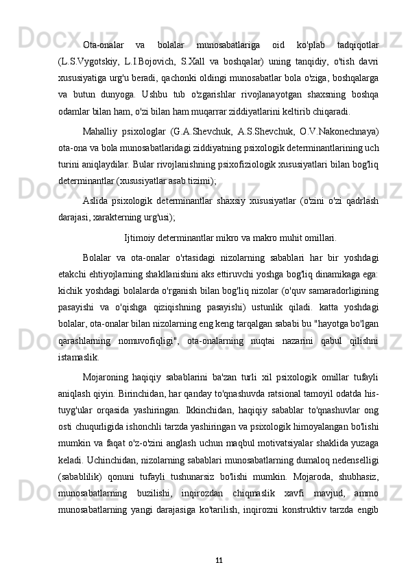 Ota-onalar   va   bolalar   munosabatlariga   oid   ko'plab   tadqiqotlar
(L.S.Vygotskiy,   L.I.Bojovich,   S.Xall   va   boshqalar)   uning   tanqidiy,   o'tish   davri
xususiyatiga urg'u beradi, qachonki oldingi munosabatlar bola o'ziga, boshqalarga
va   butun   dunyoga.   Ushbu   tub   o'zgarishlar   rivojlanayotgan   shaxsning   boshqa
odamlar bilan ham, o'zi bilan ham muqarrar ziddiyatlarini keltirib chiqaradi. 
Mahalliy   psixologlar   (G.A.Shevchuk,   A.S.Shevchuk,   O.V.Nakonechnaya)
ota-ona va bola munosabatlaridagi ziddiyatning psixologik determinantlarining uch
turini aniqlaydilar. Bular rivojlanishning psixofiziologik xususiyatlari bilan bog'liq
determinantlar (xususiyatlar asab tizimi); 
Aslida   psixologik   determinantlar   shaxsiy   xususiyatlar   (o'zini   o'zi   qadrlash
darajasi, xarakterning urg'usi); 
Ijtimoiy determinantlar mikro va makro muhit omillari.
Bolalar   va   ota-onalar   o'rtasidagi   nizolarning   sabablari   har   bir   yoshdagi
etakchi ehtiyojlarning shakllanishini aks ettiruvchi yoshga bog'liq dinamikaga ega:
kichik yoshdagi bolalarda o'rganish bilan bog'liq nizolar (o'quv samaradorligining
pasayishi   va   o'qishga   qiziqishning   pasayishi)   ustunlik   qiladi.   katta   yoshdagi
bolalar, ota-onalar bilan nizolarning eng keng tarqalgan sababi bu "hayotga bo'lgan
qarashlarning   nomuvofiqligi",   ota-onalarning   nuqtai   nazarini   qabul   qilishni
istamaslik. 
Mojaroning   haqiqiy   sabablarini   ba'zan   turli   xil   psixologik   omillar   tufayli
aniqlash qiyin. Birinchidan, har qanday to'qnashuvda ratsional tamoyil odatda his-
tuyg'ular   orqasida   yashiringan.   Ikkinchidan,   haqiqiy   sabablar   to'qnashuvlar   ong
osti chuqurligida ishonchli tarzda yashiringan va psixologik himoyalangan bo'lishi
mumkin va faqat  o'z-o'zini anglash uchun maqbul motivatsiyalar  shaklida yuzaga
keladi. Uchinchidan, nizolarning sabablari munosabatlarning dumaloq nedenselligi
(sabablilik)   qonuni   tufayli   tushunarsiz   bo'lishi   mumkin.   Mojaroda,   shubhasiz,
munosabatlarning   buzilishi,   inqirozdan   chiqmaslik   xavfi   mavjud,   ammo
munosabatlarning   yangi   darajasiga   ko'tarilish,   inqirozni   konstruktiv   tarzda   engib
11