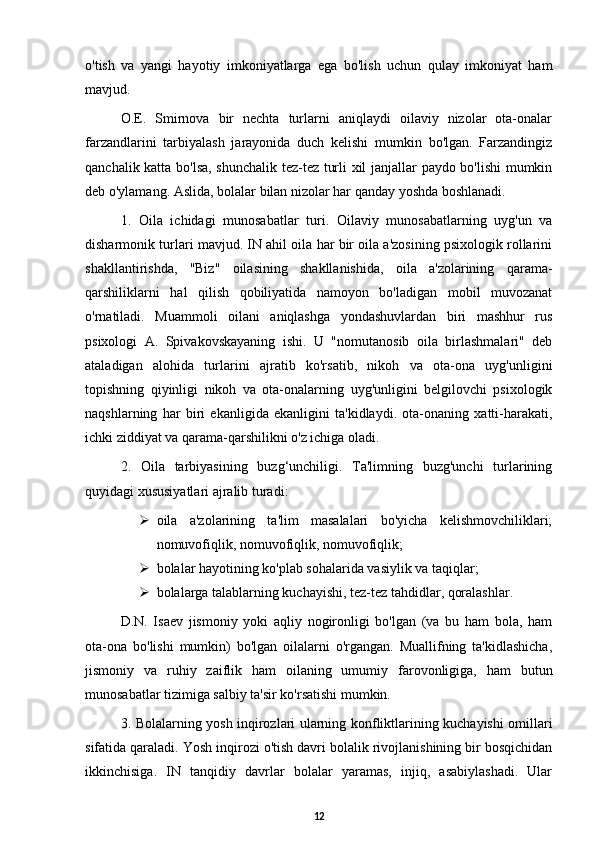 o'tish   va   yangi   hayotiy   imkoniyatlarga   ega   bo'lish   uchun   qulay   imkoniyat   ham
mavjud. 
O.E.   Smirnova   bir   nechta   turlarni   aniqlaydi   oilaviy   nizolar   ota-onalar
farzandlarini   tarbiyalash   jarayonida   duch   kelishi   mumkin   bo'lgan.   Farzandingiz
qanchalik katta bo'lsa, shunchalik tez-tez turli xil janjallar paydo bo'lishi mumkin
deb o'ylamang. Aslida, bolalar bilan nizolar har qanday yoshda boshlanadi. 
1.   Oila   ichidagi   munosabatlar   turi.   Oilaviy   munosabatlarning   uyg'un   va
disharmonik turlari mavjud. IN ahil oila har bir oila a'zosining psixologik rollarini
shakllantirishda,   "Biz"   oilasining   shakllanishida,   oila   a'zolarining   qarama-
qarshiliklarni   hal   qilish   qobiliyatida   namoyon   bo'ladigan   mobil   muvozanat
o'rnatiladi.   Muammoli   oilani   aniqlashga   yondashuvlardan   biri   mashhur   rus
psixologi   A.   Spivakovskayaning   ishi.   U   "nomutanosib   oila   birlashmalari"   deb
ataladigan   alohida   turlarini   ajratib   ko'rsatib,   nikoh   va   ota-ona   uyg'unligini
topishning   qiyinligi   nikoh   va   ota-onalarning   uyg'unligini   belgilovchi   psixologik
naqshlarning   har   biri   ekanligida   ekanligini   ta'kidlaydi.   ota-onaning   xatti-harakati,
ichki ziddiyat va qarama-qarshilikni o'z ichiga oladi. 
2.   Oila   tarbiyasining   buzg‘unchiligi.   Ta'limning   buzg'unchi   turlarining
quyidagi xususiyatlari ajralib turadi: 
 oila   a'zolarining   ta'lim   masalalari   bo'yicha   kelishmovchiliklari;
nomuvofiqlik, nomuvofiqlik, nomuvofiqlik; 
 bolalar hayotining ko'plab sohalarida vasiylik va taqiqlar; 
 bolalarga talablarning kuchayishi, tez-tez tahdidlar, qoralashlar. 
D.N.   Isaev   jismoniy   yoki   aqliy   nogironligi   bo'lgan   (va   bu   ham   bola,   ham
ota-ona   bo'lishi   mumkin)   bo'lgan   oilalarni   o'rgangan.   Muallifning   ta'kidlashicha,
jismoniy   va   ruhiy   zaiflik   ham   oilaning   umumiy   farovonligiga,   ham   butun
munosabatlar tizimiga salbiy ta'sir ko'rsatishi mumkin. 
3. Bolalarning yosh inqirozlari ularning konfliktlarining kuchayishi omillari
sifatida qaraladi. Yosh inqirozi o'tish davri bolalik rivojlanishining bir bosqichidan
ikkinchisiga.   IN   tanqidiy   davrlar   bolalar   yaramas,   injiq,   asabiylashadi.   Ular
12 