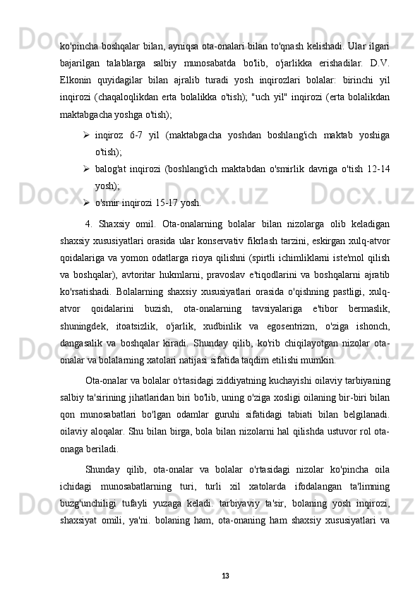 ko'pincha boshqalar bilan, ayniqsa ota-onalari bilan to'qnash kelishadi. Ular ilgari
bajarilgan   talablarga   salbiy   munosabatda   bo'lib,   o'jarlikka   erishadilar.   D.V.
Elkonin   quyidagilar   bilan   ajralib   turadi   yosh   inqirozlari   bolalar:   birinchi   yil
inqirozi   (chaqaloqlikdan   erta   bolalikka   o'tish);   "uch   yil"   inqirozi   (erta   bolalikdan
maktabgacha yoshga o'tish); 
 inqiroz   6-7   yil   (maktabgacha   yoshdan   boshlang'ich   maktab   yoshiga
o'tish); 
 balog'at   inqirozi   (boshlang'ich   maktabdan   o'smirlik   davriga   o'tish   12-14
yosh); 
 o'smir inqirozi 15-17 yosh. 
4.   Shaxsiy   omil.   Ota-onalarning   bolalar   bilan   nizolarga   olib   keladigan
shaxsiy xususiyatlari  orasida ular konservativ fikrlash tarzini, eskirgan xulq-atvor
qoidalariga   va  yomon  odatlarga   rioya  qilishni  (spirtli   ichimliklarni  iste'mol   qilish
va   boshqalar),   avtoritar   hukmlarni,   pravoslav   e'tiqodlarini   va   boshqalarni   ajratib
ko'rsatishadi.   Bolalarning   shaxsiy   xususiyatlari   orasida   o'qishning   pastligi,   xulq-
atvor   qoidalarini   buzish,   ota-onalarning   tavsiyalariga   e'tibor   bermaslik,
shuningdek,   itoatsizlik,   o'jarlik,   xudbinlik   va   egosentrizm,   o'ziga   ishonch,
dangasalik   va   boshqalar   kiradi.   Shunday   qilib,   ko'rib   chiqilayotgan   nizolar   ota-
onalar va bolalarning xatolari natijasi sifatida taqdim etilishi mumkin. 
Ota-onalar va bolalar o'rtasidagi ziddiyatning kuchayishi oilaviy tarbiyaning
salbiy ta'sirining jihatlaridan biri bo'lib, uning o'ziga xosligi oilaning bir-biri bilan
qon   munosabatlari   bo'lgan   odamlar   guruhi   sifatidagi   tabiati   bilan   belgilanadi.
oilaviy aloqalar. Shu bilan birga, bola bilan nizolarni hal qilishda ustuvor rol ota-
onaga beriladi. 
Shunday   qilib,   ota-onalar   va   bolalar   o'rtasidagi   nizolar   ko'pincha   oila
ichidagi   munosabatlarning   turi,   turli   xil   xatolarda   ifodalangan   ta'limning
buzg'unchiligi   tufayli   yuzaga   keladi.   tarbiyaviy   ta'sir,   bolaning   yosh   inqirozi,
shaxsiyat   omili,   ya'ni.   bolaning   ham,   ota-onaning   ham   shaxsiy   xususiyatlari   va
13 