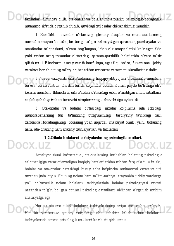 fazilatlari. Shunday qilib, ota-onalar va bolalar mojarolarini psixologik-pedagogik
muammo sifatida o'rganib chiqib, quyidagi xulosalar chiqarishimiz mumkin: 
1.   Konflikt   –   odamlar   o‘rtasidagi   ijtimoiy   aloqalar   va   munosabatlarning
normal namoyon bo‘lishi, bir-biriga to‘g‘ri kelmaydigan qarashlar, pozitsiyalar va
manfaatlar   to‘qnashuvi,   o‘zaro   bog‘langan,   lekin   o‘z   maqsadlarini   ko‘zlagan   ikki
yoki   undan   ortiq   tomonlar   o‘rtasidagi   qarama-qarshilik   holatlarida   o‘zaro   ta’sir
qilish usuli. Binobarin, asosiy vazifa konfliktga, agar iloji bo'lsa, funktsional ijobiy
xarakter berish, uning salbiy oqibatlaridan muqarrar zararni minimallashtirishdir. 
2. Nizoli vaziyatda oila a'zolarining haqiqiy ehtiyojlari bloklanishi mumkin,
bu esa, o'z navbatida, ulardan birida ko'pincha bolada alomat paydo bo'lishiga olib
kelishi mumkin. Ikkinchisi, oila a'zolari o'rtasidagi eski, o'rnatilgan munosabatlarni
saqlab qolishga imkon beruvchi simptomning tashuvchisiga aylanadi. 
3.   Ota-onalar   va   bolalar   o'rtasidagi   nizolar   ko'pincha   oila   ichidagi
munosabatlarning   turi,   ta'limning   buzg'unchiligi,   tarbiyaviy   ta'sirdagi   turli
xatolarda  ifodalanganligi,  bolaning   yosh   inqirozi,   shaxsiyat   omili,   ya'ni.   bolaning
ham, ota-onaning ham shaxsiy xususiyatlari va fazilatlari.
1.2.Oilada bolalarni tarbiyalashning psixologik usullari.
Amaliyot   shuni   ko'rsatadiki,   ota-onalarning   intilishlari   bolaning   psixologik
salomatligiga zarar etkazadigan haqiqiy harakatlaridan tubdan farq qiladi. Afsuski,
bolalar   va   ota-onalar   o'rtasidagi   hissiy   soha   ko'pincha   mukammal   emas   va   uni
tuzatish juda qiyin. Shuning uchun ham ta’lim-tarbiya jarayonida jiddiy xatolarga
yo‘l   qo‘ymaslik   uchun   bolalarni   tarbiyalashda   bolalar   psixologiyasi   nuqtai
nazaridan   to‘g‘ri   bo‘lgan   optimal   psixologik   usullarni   oldindan   o‘rganish   muhim
ahamiyatga ega.
Har  bir  ota-ona oilada  bolalarni  tarbiyalashning  o'ziga  xos  usulini   tanlaydi.
Har   bir   yondashuv   qanday   natijalarga   olib   kelishini   bilish   uchun   bolalarni
tarbiyalashda barcha psixologik usullarni ko'rib chiqish kerak:
14