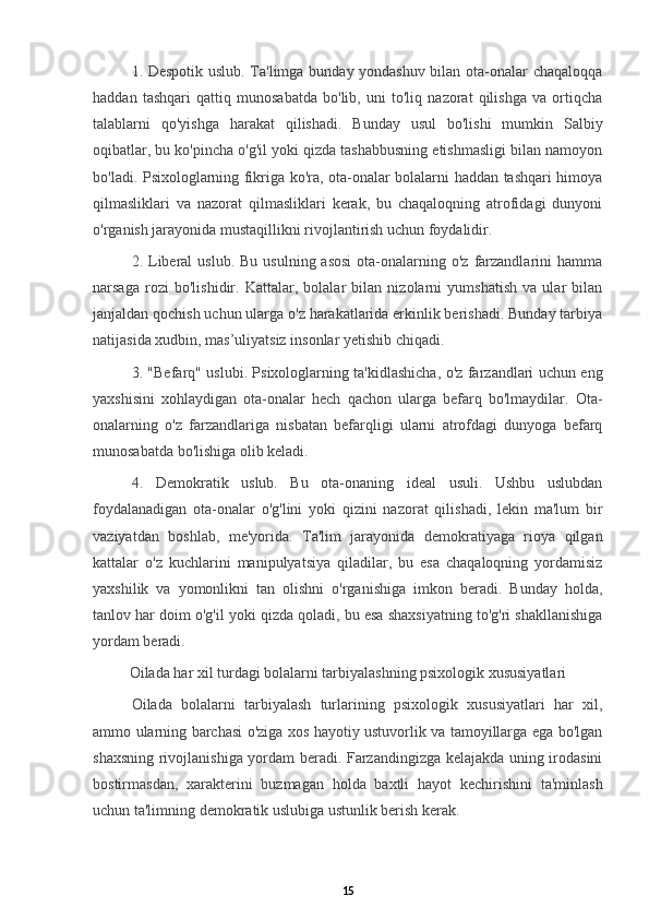 1. Despotik uslub. Ta'limga bunday yondashuv bilan ota-onalar chaqaloqqa
haddan   tashqari   qattiq   munosabatda   bo'lib,   uni   to'liq   nazorat   qilishga   va   ortiqcha
talablarni   qo'yishga   harakat   qilishadi.   Bunday   usul   bo'lishi   mumkin   Salbiy
oqibatlar , bu ko'pincha o'g'il yoki qizda tashabbusning etishmasligi bilan namoyon
bo'ladi. Psixologlarning fikriga ko'ra, ota-onalar bolalarni haddan tashqari himoya
qilmasliklari   va   nazorat   qilmasliklari   kerak,   bu   chaqaloqning   atrofidagi   dunyoni
o'rganish jarayonida mustaqillikni rivojlantirish uchun foydalidir.
2. Liberal  uslub.  Bu  usulning  asosi  ota-onalarning o'z  farzandlarini   hamma
narsaga   rozi   bo'lishidir.   Kattalar,   bolalar   bilan   nizolarni   yumshatish   va   ular   bilan
janjaldan qochish uchun ularga o'z harakatlarida erkinlik berishadi. Bunday tarbiya
natijasida xudbin, mas’uliyatsiz insonlar yetishib chiqadi.
3. "Befarq" uslubi. Psixologlarning ta'kidlashicha, o'z farzandlari uchun eng
yaxshisini   xohlaydigan   ota-onalar   hech   qachon   ularga   befarq   bo'lmaydilar.   Ota-
onalarning   o'z   farzandlariga   nisbatan   befarqligi   ularni   atrofdagi   dunyoga   befarq
munosabatda bo'lishiga olib keladi.
4.   Demokratik   uslub.   Bu   ota-onaning   ideal   usuli.   Ushbu   uslubdan
foydalanadigan   ota-onalar   o'g'lini   yoki   qizini   nazorat   qilishadi,   lekin   ma'lum   bir
vaziyatdan   boshlab,   me'yorida.   Ta'lim   jarayonida   demokratiyaga   rioya   qilgan
kattalar   o'z   kuchlarini   manipulyatsiya   qiladilar,   bu   esa   chaqaloqning   yordamisiz
yaxshilik   va   yomonlikni   tan   olishni   o'rganishiga   imkon   beradi.   Bunday   holda,
tanlov har doim o'g'il yoki qizda qoladi, bu esa shaxsiyatning to'g'ri shakllanishiga
yordam beradi.
Oilada har xil turdagi bolalarni tarbiyalashning psixologik xususiyatlari
Oilada   bolalarni   tarbiyalash   turlarining   psixologik   xususiyatlari   har   xil,
ammo ularning barchasi o'ziga xos hayotiy ustuvorlik va tamoyillarga ega bo'lgan
shaxsning rivojlanishiga yordam beradi. Farzandingizga kelajakda uning irodasini
bostirmasdan,   xarakterini   buzmagan   holda   baxtli   hayot   kechirishini   ta'minlash
uchun ta'limning demokratik uslubiga ustunlik berish kerak.
15