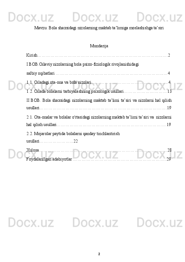 Mavzu:  Bola shaxsidagi nizolarning maktab ta’limiga moslashishga ta’siri
Mundarija
Kirish…………………………………………………………………………...….2
I BOB. Oilaviy nizolarning bola psixo-fiziologik rivojlanishidagi 
salbiy oqibatlari ………………………………………………………………...…4
1.1. Oiladagi ota-ona va bola nizolari………………………………………....…...4
1.2. Oilada bolalarni tarbiyalashning psixologik usullari…………………………13
II  BOB.   Bola  shaxsidagi  nizolarning  maktab ta’limi  ta’siri  va  nizolarni  hal   qilish
usullari…………………………………………………………………………….19
2.1. Ota-onalar va bolalar o'rtasidagi nizolarning maktab ta’limi ta’siri va  nizolarni
hal qilish usullari………………………………………………………………….19
2.2.   Mojarolar paytida bolalarni qanday tinchlantirish 
usullari…………………...22 
Xulosa………………………………………………………………………….….28
Foydalanilgan adabiyotlar ………………………………………………………..29
2 