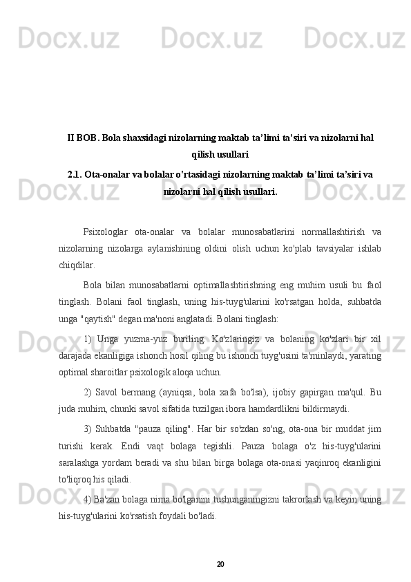 II BOB.   Bola shaxsidagi nizolarning maktab ta’limi ta’siri va nizolarni hal
qilish usullari
2.1. Ota-onalar va bolalar o'rtasidagi nizolarning maktab ta’limi ta’siri va
nizolarni hal qilish usullari.
Psixologlar   ota-onalar   va   bolalar   munosabatlarini   normallashtirish   va
nizolarning   nizolarga   aylanishining   oldini   olish   uchun   ko'plab   tavsiyalar   ishlab
chiqdilar. 
Bola   bilan   munosabatlarni   optimallashtirishning   eng   muhim   usuli   bu   faol
tinglash.   Bolani   faol   tinglash,   uning   his-tuyg'ularini   ko'rsatgan   holda,   suhbatda
unga "qaytish" degan ma'noni anglatadi. Bolani tinglash: 
1)   Unga   yuzma-yuz   buriling.   Ko'zlaringiz   va   bolaning   ko'zlari   bir   xil
darajada ekanligiga ishonch hosil qiling bu ishonch tuyg'usini ta'minlaydi, yarating
optimal sharoitlar psixologik aloqa uchun. 
2)   Savol   bermang   (ayniqsa,   bola   xafa   bo'lsa),   ijobiy   gapirgan   ma'qul.   Bu
juda muhim, chunki savol sifatida tuzilgan ibora hamdardlikni bildirmaydi. 
3)   Suhbatda   "pauza   qiling".   Har   bir   so'zdan   so'ng,   ota-ona   bir   muddat   jim
turishi   kerak.   Endi   vaqt   bolaga   tegishli.   Pauza   bolaga   o'z   his-tuyg'ularini
saralashga yordam beradi va shu bilan birga bolaga ota-onasi yaqinroq ekanligini
to'liqroq his qiladi. 
4) Ba'zan bolaga nima bo'lganini tushunganingizni takrorlash va keyin uning
his-tuyg'ularini ko'rsatish foydali bo'ladi. 
20
