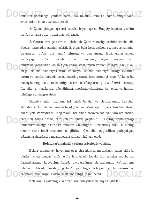 muhitini   yaratishga   yordam   berdi.   Bu   muhitni   keraksiz   qattiq   tanqid   yoki
avtoritarizm bilan buzmaslik kerak. 
4)   Qabul   qilingan   qarorni   batafsil   bayon   qilish.   Haqiqiy   hayotda   yechim
qanday amalga oshirilishini aniqlash kerak. 
5)  Qarorni  amalga oshirish, tekshirish.  Qarorni  amalga  oshirish barcha oila
a'zolari   tomonidan   amalga   oshiriladi.  Agar   bola   hech   qachon   o'z   majburiyatlarini
bajarmagan   bo'lsa,   uni   tanqid   qilmang   va   qoralamang;   faqat   uning   ahvoli
qandayligini   so'rash   yaxshidir,   u   ishlaydimi;   keyin   bolaning   o'zi
muvaffaqiyatsizliklar   haqida   aytib   beradi   va   u   sizdan   yordam   so'raydi.   Shu   bilan
birga,   ota-ona   hokimiyati   zarar   ko'rmaydi,   chunki   hokimiyat   bolaga   avtoritar
bosim  va  barcha  masalalarda  ota-onaning  mustahkam  ustunligi   emas.  Vakolat   bu
boshqalarning   xatti-harakatlariga   ta'siri   atrofdagilarning   o'z   fikrini,   shaxsiy
fazilatlarini,   malakasini,   adolatliligini,   moslashuvchanligini   tan   olish   va   hurmat
qilishiga asoslangan shaxs. 
Shunday   qilib,   nizolarni   hal   qilish   bolalar   va   ota-onalarning   hayotini
shunday tashkil qilishni nazarda tutadi, bu ular o'rtasidagi nizolar ehtimolini istisno
qiladi   yoki   kamaytiradi.   Mojarolarni   hal   qilish   bo'yicha   faoliyat   ham   ota-onalar,
ham   bolalarning   o'zlari,   ham   uchinchi   shaxs   (o'qituvchi,   psixolog,   konfliktolog)
tomonidan   amalga   oshirilishi   mumkin.   Shuningdek,   nizolarning   oldini   olishning
muhim   sharti   ichki   nizolarni   hal   qilishdir.   O'zi   bilan   uyg'unlikda   yashaydigan
odamgina shaxslararo muammolarni samarali hal qila oladi.
Bolani tarbiyalashda oilaga psixologik yordam. 
Bolani   zamonaviy   hayotning   og'ir   sharoitlariga   moslashgan   shaxs   sifatida
o'sishi   uchun   qanday   qilib   to'g'ri   tarbiyalash   kerak?   Bu   savolga   javob,   o'z
farzandlarining   farovonligi   haqida   qayg'uradigan   ota-onalarning   ko'pchiligini
bilishni   xohlaydi.   Bolalarning   to'g'ri   psixologik   tarbiyasi   har   tomonlama   va
barkamol rivojlangan shaxsni shakllantirishga imkon beradi.
Bolalarning psixologik salomatligini tarbiyalash va saqlash jihatlari
22