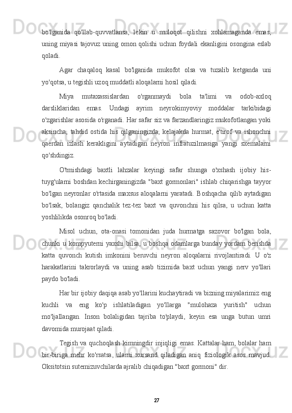 bo'lganida   qo'llab-quvvatlansa,   lekin   u   muloqot   qilishni   xohlamaganda   emas,
uning miyasi tajovuz uning omon qolishi uchun foydali ekanligini osongina eslab
qoladi.
Agar   chaqaloq   kasal   bo'lganida   mukofot   olsa   va   tuzalib   ketganda   uni
yo'qotsa, u tegishli uzoq muddatli aloqalarni hosil qiladi.
Miya   mutaxassislardan   o'rganmaydi   bola   ta'limi   va   odob-axloq
darsliklaridan   emas.   Undagi   ayrim   neyrokimyoviy   moddalar   tarkibidagi
o'zgarishlar asosida o'rganadi. Har safar siz va farzandlaringiz mukofotlangan yoki
aksincha,   tahdid   ostida   his   qilganingizda,   kelajakda   hurmat,   e'tirof   va   ishonchni
qaerdan   izlash   kerakligini   aytadigan   neyron   infratuzilmasiga   yangi   sxemalarni
qo'shdingiz.
O'tmishdagi   baxtli   lahzalar   keyingi   safar   shunga   o'xshash   ijobiy   his-
tuyg'ularni boshdan kechirganingizda "baxt  gormonlari" ishlab chiqarishga tayyor
bo'lgan neyronlar o'rtasida  maxsus  aloqalarni yaratadi. Boshqacha  qilib aytadigan
bo'lsak,   bolangiz   qanchalik   tez-tez   baxt   va   quvonchni   his   qilsa,   u   uchun   katta
yoshlilikda osonroq bo'ladi.
Misol   uchun,   ota-onasi   tomonidan   juda   hurmatga   sazovor   bo'lgan   bola,
chunki u kompyuterni yaxshi  bilsa, u boshqa odamlarga bunday yordam berishda
katta   quvonch   kutish   imkonini   beruvchi   neyron   aloqalarni   rivojlantiradi.   U   o'z
harakatlarini   takrorlaydi   va   uning   asab   tizimida   baxt   uchun   yangi   nerv   yo'llari
paydo bo'ladi.
Har bir ijobiy daqiqa asab yo'llarini kuchaytiradi va bizning miyalarimiz eng
kuchli   va   eng   ko'p   ishlatiladigan   yo'llarga   "mulohaza   yuritish"   uchun
mo'ljallangan.   Inson   bolaligidan   tajriba   to'playdi,   keyin   esa   unga   butun   umri
davomida murojaat qiladi.
Tegish va quchoqlash kimningdir injiqligi emas. Kattalar ham, bolalar ham
bir-biriga   mehr   ko'rsatsa,   ularni   xursand   qiladigan   aniq   fiziologik   asos   mavjud.
Oksitotsin sutemizuvchilarda ajralib chiqadigan "baxt gormoni" dir.
27