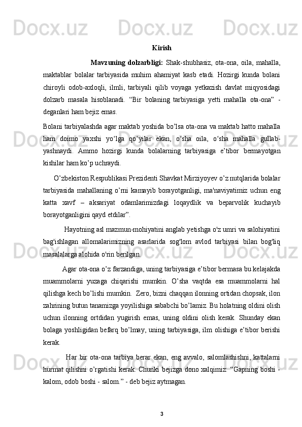 Kirish
                      Mavzuning   dolzarbligi:   Shak-shubhasiz,   ota-ona,   oila,   mahalla,
maktablar   bolalar   tarbiyasida   muhim   ahamiyat   kasb   etadi.   Hozirgi   kunda   bolani
chiroyli   odob-axloqli,   ilmli,   tarbiyali   qilib   voyaga   yetkazish   davlat   miqyosidagi
dolzarb   masala   hisoblanadi.   “Bir   bolaning   tarbiyasiga   yetti   mahalla   ota-ona”   -
deganlari ham bejiz emas.  
Bolani tarbiyalashda agar maktab yoshida bo’lsa ota-ona va maktab hatto mahalla
ham   doimo   yaxshi   yo lga   qo yilar   ekan,   o sha   oila,   o sha   mahalla   gullab-ʻ ʻ ʻ ʻ
yashnaydi.   Ammo   hozirgi   kunda   bolalarning   tarbiyasiga   e’tibor   bermayotgan
kishilar ham ko’p uchraydi.  
      O’zbekiston Respublikasi Prezidenti Shavkat Mirziyoyev o’z nutqlarida bolalar
tarbiyasida   mahallaning   o’rni   kamayib   borayotganligi,   ma'naviyatimiz   uchun   eng
katta   xavf   –   aksariyat   odamlarimizdagi   loqaydlik   va   beparvolik   kuchayib
borayotganligini qayd etdilar”.  
           Hayotning asl mazmun-mohiyatini anglab yetishga o'z umri va salohiyatini
bag'ishlagan   allomalarimizning   asarlarida   sog'lom   avlod   tarbiyasi   bilan   bog'liq
masalalarga alohida o'rin berilgan.  
          Agar ota-ona o’z farzandiga, uning tarbiyasiga e’tibor bermasa bu kelajakda
muammolarni   yuzaga   chiqarishi   mumkin.   O’sha   vaqtda   esa   muammolarni   hal
qilishga kech bo’lishi mumkin.  Zero, bizni chaqqan ilonning ortidan chopsak, ilon
zahrining butun tanamizga yoyilishiga sababchi bo’lamiz. Bu holatning oldini olish
uchun   ilonning   ortdidan   yugirish   emas,   uning   oldini   olish   kerak.   Shunday   ekan
bolaga yoshligidan befarq bo’lmay, uning tarbiyasiga, ilm olishiga e’tibor  berishi
kerak.  
                  Har   bir   ota-ona   tarbiya  berar   ekan,   eng   avvalo,  salomlashishni,   kattalarni
hurmat qilishni o’rgatishi kerak. Chunki bejizga dono xalqimiz: “Gapning boshi -
kalom, odob boshi - salom.” - deb bejiz aytmagan.  
3 