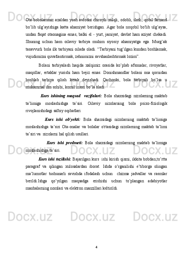 Ota-bobolarimiz azaldan  yosh avlodni  chiroyli  xulqli, odobli, ilmli, qobil  farzand
bo’lib   ulg’ayishiga   katta   ahamiyat   berishgan.   Agar   bola   noqobil   bo'lib   ulg’aysa,
undan faqat  otaonagina emas, balki el  - yurt, jamiyat, davlat ham  aziyat  chekadi.
Shuning   uchun   ham   oilaviy   tarbiya   muhim   siyosiy   ahamiyatga   ega.   Murg’ak
tasavvurli bola ilk tarbiyani oilada oladi. “Tarbiyani tug’ilgan kundan boshlamak,
vujudimizni quvatlantirmak, zehnimizni ravshanlashtirmak lozim”.
              Bolani   tarbiyalash   haqida   xalqimiz   orasida   ko’plab   afsonalar,   rivoyatlar,
maqollar,   ertaklar   yurishi   ham   bejiz   emas.   Donishmandlar   bolani   ona   qornidan
boshlab   tarbiya   qilish   kerak   deyishadi.   Qachonki,   bola   tarbiyali   bo’lsa   u
mukammal ilm sohibi, komil inson bo’la oladi.  
                Kurs   ishining   maqsad     vazifalari:   Bola   shaxsidagi   nizolarning   maktab
ta’limiga   moslashishga   ta’siri.   Oilaviy   nizolarning   bola   psixo-fiziologik
rivojlanishidagi salbiy oqibatlari 
              Kurs   ishi   ob’yekti:   Bola   shaxsidagi   nizolarning   maktab   ta’limiga
moslashishga   ta’siri   Ota-onalar   va   bolalar   o'rtasidagi   nizolarning   maktab   ta’limi
ta’siri va  nizolarni hal qilish usullari.
                  Kurs   ishi   predmeti:   Bola   shaxsidagi   nizolarning   maktab   ta’limiga
moslashishga ta’siri.
                 Kurs ishi tuzilishi:   Bajarilgan kurs   ishi kirish qismi, ikkita bobdan,to’rtta
paragraf   va   qilingan   xulosalardan   iborat.   Ishda   o’rganilishi   e’tiborga   olingan
ma’lumotlar   tushunarli   ravishda   ifodalash   uchun     chizma   jadvallar   va   rasmlar
berildi.Ishga   qo’yilgan   maqsadga   erishishi   uchun   to’plangan   adabiyotlar
manbalarning nomlari va elektron manzillari keltirildi. 
4 