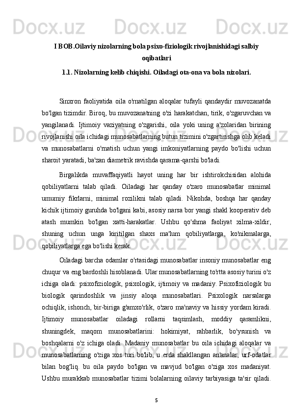 I BOB. Oilaviy nizolarning bola psixo-fiziologik rivojlanishidagi salbiy
oqibatlari
1.1. Nizolarning kelib chiqishi. Oiladagi ota-ona va bola nizolari.
Sinxron   faoliyatida   oila  o'rnatilgan   aloqalar   tufayli   qandaydir   muvozanatda
bo'lgan tizimdir. Biroq, bu muvozanatning o'zi harakatchan, tirik, o'zgaruvchan va
yangilanadi.   Ijtimoiy   vaziyatning   o'zgarishi,   oila   yoki   uning   a'zolaridan   birining
rivojlanishi oila ichidagi munosabatlarning butun tizimini o'zgartirishga olib keladi
va   munosabatlarni   o'rnatish   uchun   yangi   imkoniyatlarning   paydo   bo'lishi   uchun
sharoit yaratadi, ba'zan diametrik ravishda qarama-qarshi bo'ladi. 
Birgalikda   muvaffaqiyatli   hayot   uning   har   bir   ishtirokchisidan   alohida
qobiliyatlarni   talab   qiladi.   Oiladagi   har   qanday   o'zaro   munosabatlar   minimal
umumiy   fikrlarni,   minimal   rozilikni   talab   qiladi.   Nikohda,   boshqa   har   qanday
kichik ijtimoiy guruhda bo'lgani kabi, asosiy narsa bor yangi shakl kooperativ deb
atash   mumkin   bo'lgan   xatti-harakatlar.   Ushbu   qo'shma   faoliyat   xilma-xildir,
shuning   uchun   unga   kiritilgan   shaxs   ma'lum   qobiliyatlarga,   ko'nikmalarga,
qobiliyatlarga ega bo'lishi kerak. 
Oiladagi barcha odamlar o'rtasidagi munosabatlar insoniy munosabatlar eng
chuqur va eng bardoshli hisoblanadi. Ular munosabatlarning to'rtta asosiy turini o'z
ichiga   oladi:   psixofiziologik,   psixologik,   ijtimoiy   va   madaniy.   Psixofiziologik   bu
biologik   qarindoshlik   va   jinsiy   aloqa   munosabatlari.   Psixologik   narsalarga
ochiqlik, ishonch, bir-biriga g'amxo'rlik, o'zaro ma'naviy va hissiy yordam  kiradi.
Ijtimoiy   munosabatlar   oiladagi   rollarni   taqsimlash,   moddiy   qaramlikni,
shuningdek,   maqom   munosabatlarini:   hokimiyat,   rahbarlik,   bo'ysunish   va
boshqalarni   o'z   ichiga   oladi.   Madaniy   munosabatlar   bu   oila   ichidagi   aloqalar   va
munosabatlarning   o'ziga   xos   turi   bo'lib,   u   erda   shakllangan   an'analar,   urf-odatlar
bilan   bog'liq.   bu   oila   paydo   bo'lgan   va   mavjud   bo'lgan   o'ziga   xos   madaniyat.
Ushbu   murakkab   munosabatlar   tizimi   bolalarning   oilaviy   tarbiyasiga   ta'sir   qiladi.
5 