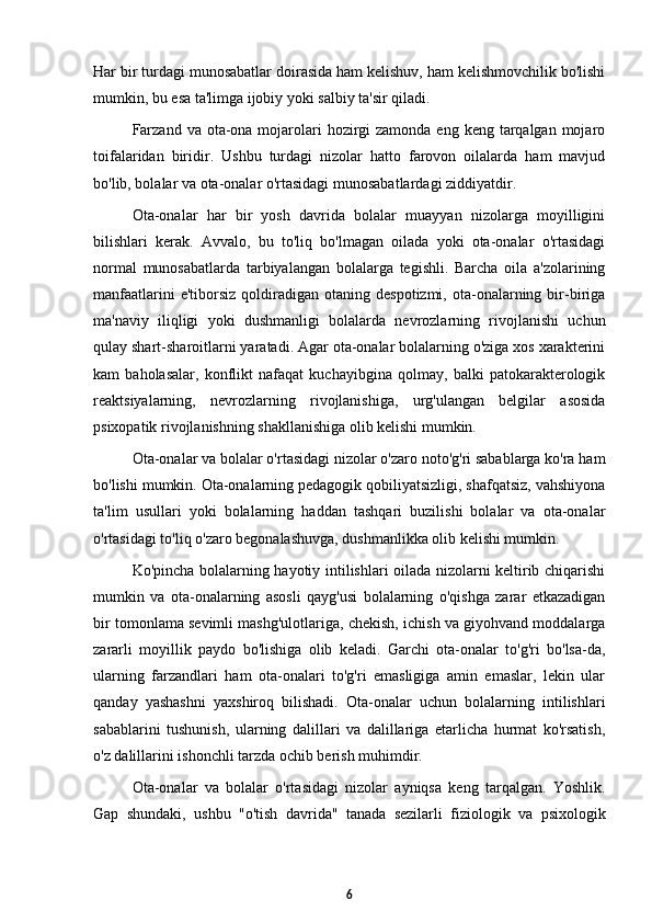 Har bir turdagi munosabatlar doirasida ham kelishuv, ham kelishmovchilik bo'lishi
mumkin, bu esa ta'limga ijobiy yoki salbiy ta'sir qiladi. 
Farzand  va ota-ona mojarolari  hozirgi  zamonda  eng keng tarqalgan mojaro
toifalaridan   biridir.   Ushbu   turdagi   nizolar   hatto   farovon   oilalarda   ham   mavjud
bo'lib, bolalar va ota-onalar o'rtasidagi munosabatlardagi ziddiyatdir. 
Ota-onalar   har   bir   yosh   davrida   bolalar   muayyan   nizolarga   moyilligini
bilishlari   kerak.   Avvalo,   bu   to'liq   bo'lmagan   oilada   yoki   ota-onalar   o'rtasidagi
normal   munosabatlarda   tarbiyalangan   bolalarga   tegishli.   Barcha   oila   a'zolarining
manfaatlarini  e'tiborsiz   qoldiradigan  otaning  despotizmi,   ota-onalarning  bir-biriga
ma'naviy   iliqligi   yoki   dushmanligi   bolalarda   nevrozlarning   rivojlanishi   uchun
qulay shart-sharoitlarni yaratadi. Agar ota-onalar bolalarning o'ziga xos xarakterini
kam   baholasalar,   konflikt   nafaqat   kuchayibgina   qolmay,   balki   patokarakterologik
reaktsiyalarning,   nevrozlarning   rivojlanishiga,   urg'ulangan   belgilar   asosida
psixopatik rivojlanishning shakllanishiga olib kelishi mumkin. 
Ota-onalar va bolalar o'rtasidagi nizolar o'zaro noto'g'ri sabablarga ko'ra ham
bo'lishi mumkin. Ota-onalarning pedagogik qobiliyatsizligi, shafqatsiz, vahshiyona
ta'lim   usullari   yoki   bolalarning   haddan   tashqari   buzilishi   bolalar   va   ota-onalar
o'rtasidagi to'liq o'zaro begonalashuvga, dushmanlikka olib kelishi mumkin. 
Ko'pincha bolalarning hayotiy intilishlari oilada nizolarni keltirib chiqarishi
mumkin   va   ota-onalarning   asosli   qayg'usi   bolalarning   o'qishga   zarar   etkazadigan
bir tomonlama sevimli mashg'ulotlariga, chekish, ichish va giyohvand moddalarga
zararli   moyillik   paydo   bo'lishiga   olib   keladi.   Garchi   ota-onalar   to'g'ri   bo'lsa-da,
ularning   farzandlari   ham   ota-onalari   to'g'ri   emasligiga   amin   emaslar,   lekin   ular
qanday   yashashni   yaxshiroq   bilishadi.   Ota-onalar   uchun   bolalarning   intilishlari
sabablarini   tushunish,   ularning   dalillari   va   dalillariga   etarlicha   hurmat   ko'rsatish,
o'z dalillarini ishonchli tarzda ochib berish muhimdir. 
Ota-onalar   va   bolalar   o'rtasidagi   nizolar   ayniqsa   keng   tarqalgan.   Yoshlik.
Gap   shundaki,   ushbu   "o'tish   davrida"   tanada   sezilarli   fiziologik   va   psixologik
6 