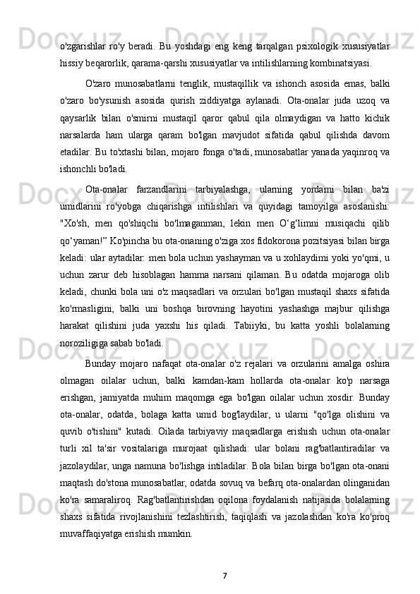 o'zgarishlar   ro'y   beradi.   Bu   yoshdagi   eng   keng   tarqalgan   psixologik   xususiyatlar
hissiy beqarorlik, qarama-qarshi xususiyatlar va intilishlarning kombinatsiyasi. 
O'zaro   munosabatlarni   tenglik,   mustaqillik   va   ishonch   asosida   emas,   balki
o'zaro   bo'ysunish   asosida   qurish   ziddiyatga   aylanadi.   Ota-onalar   juda   uzoq   va
qaysarlik   bilan   o'smirni   mustaqil   qaror   qabul   qila   olmaydigan   va   hatto   kichik
narsalarda   ham   ularga   qaram   bo'lgan   mavjudot   sifatida   qabul   qilishda   davom
etadilar. Bu to'xtashi bilan, mojaro fonga o'tadi, munosabatlar yanada yaqinroq va
ishonchli bo'ladi. 
Ota-onalar   farzandlarini   tarbiyalashga,   ularning   yordami   bilan   ba'zi
umidlarini   ro'yobga   chiqarishga   intilishlari   va   quyidagi   tamoyilga   asoslanishi:
"Xo'sh,   men   qo'shiqchi   bo'lmaganman,   lekin   men   O‘g‘limni   musiqachi   qilib
qo‘yaman!” Ko'pincha bu ota-onaning o'ziga xos fidokorona pozitsiyasi bilan birga
keladi: ular aytadilar: men bola uchun yashayman va u xohlaydimi yoki yo'qmi, u
uchun   zarur   deb   hisoblagan   hamma   narsani   qilaman.   Bu   odatda   mojaroga   olib
keladi, chunki  bola  uni  o'z  maqsadlari   va orzulari  bo'lgan  mustaqil   shaxs   sifatida
ko'rmasligini,   balki   uni   boshqa   birovning   hayotini   yashashga   majbur   qilishga
harakat   qilishini   juda   yaxshi   his   qiladi.   Tabiiyki,   bu   katta   yoshli   bolalarning
noroziligiga sabab bo'ladi. 
Bunday   mojaro   nafaqat   ota-onalar   o'z   rejalari   va   orzularini   amalga   oshira
olmagan   oilalar   uchun,   balki   kamdan-kam   hollarda   ota-onalar   ko'p   narsaga
erishgan,   jamiyatda   muhim   maqomga   ega   bo'lgan   oilalar   uchun   xosdir.   Bunday
ota-onalar,   odatda,   bolaga   katta   umid   bog'laydilar,   u   ularni   "qo'lga   olishini   va
quvib   o'tishini"   kutadi.   Oilada   tarbiyaviy   maqsadlarga   erishish   uchun   ota-onalar
turli   xil   ta'sir   vositalariga   murojaat   qilishadi:   ular   bolani   rag'batlantiradilar   va
jazolaydilar, unga namuna bo'lishga intiladilar. Bola bilan birga bo'lgan ota-onani
maqtash do'stona munosabatlar, odatda sovuq va befarq ota-onalardan olinganidan
ko'ra   samaraliroq.   Rag'batlantirishdan   oqilona   foydalanish   natijasida   bolalarning
shaxs   sifatida   rivojlanishini   tezlashtirish,   taqiqlash   va   jazolashdan   ko'ra   ko'proq
muvaffaqiyatga erishish mumkin. 
7 