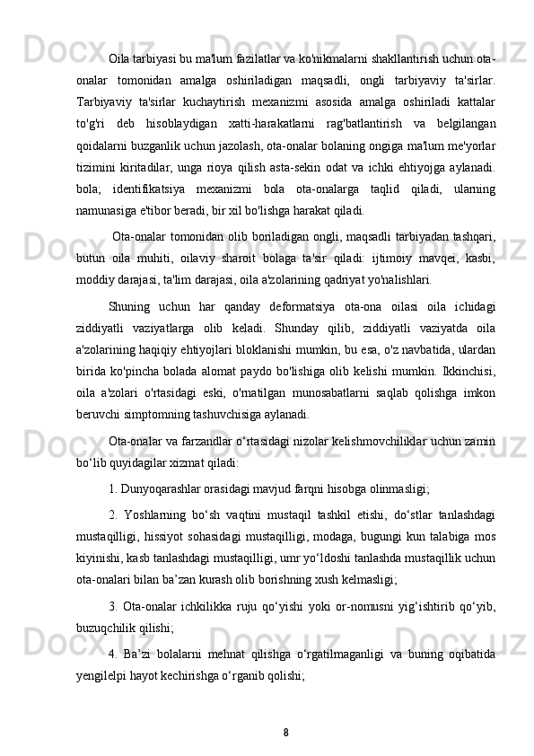 Oila tarbiyasi bu ma'lum fazilatlar va ko'nikmalarni shakllantirish uchun ota-
onalar   tomonidan   amalga   oshiriladigan   maqsadli,   ongli   tarbiyaviy   ta'sirlar.
Tarbiyaviy   ta'sirlar   kuchaytirish   mexanizmi   asosida   amalga   oshiriladi   kattalar
to'g'ri   deb   hisoblaydigan   xatti-harakatlarni   rag'batlantirish   va   belgilangan
qoidalarni buzganlik uchun jazolash, ota-onalar bolaning ongiga ma'lum me'yorlar
tizimini   kiritadilar,   unga   rioya   qilish   asta-sekin   odat   va   ichki   ehtiyojga   aylanadi.
bola;   identifikatsiya   mexanizmi   bola   ota-onalarga   taqlid   qiladi,   ularning
namunasiga e'tibor beradi, bir xil bo'lishga harakat qiladi.
  Ota-onalar tomonidan olib boriladigan ongli, maqsadli tarbiyadan tashqari,
butun   oila   muhiti,   oilaviy   sharoit   bolaga   ta'sir   qiladi:   ijtimoiy   mavqei,   kasbi,
moddiy darajasi, ta'lim darajasi, oila a'zolarining qadriyat yo'nalishlari. 
Shuning   uchun   har   qanday   deformatsiya   ota-ona   oilasi   oila   ichidagi
ziddiyatli   vaziyatlarga   olib   keladi.   Shunday   qilib,   ziddiyatli   vaziyatda   oila
a'zolarining haqiqiy ehtiyojlari bloklanishi mumkin, bu esa, o'z navbatida, ulardan
birida   ko'pincha   bolada   alomat   paydo   bo'lishiga   olib   kelishi   mumkin.   Ikkinchisi,
oila   a'zolari   o'rtasidagi   eski,   o'rnatilgan   munosabatlarni   saqlab   qolishga   imkon
beruvchi simptomning tashuvchisiga aylanadi.
Ota-onalar va farzandlar o‘rtasidagi nizolar kelishmovchiliklar uchun zamin
bo‘lib quyidagilar xizmat qiladi: 
1. Dunyoqarashlar orasidagi mavjud farqni hisobga olinmasligi; 
2.   Yoshlarning   bo‘sh   vaqtini   mustaqil   tashkil   etishi,   do‘stlar   tanlashdagi
mustaqilligi,   hissiyot   sohasidagi   mustaqilligi,   modaga,   bugungi   kun   talabiga   mos
kiyinishi, kasb tanlashdagi mustaqilligi, umr yo‘ldoshi tanlashda mustaqillik uchun
ota-onalari bilan ba’zan kurash olib borishning xush kelmasligi; 
3.   Ota-onalar   ichkilikka   ruju   qo‘yishi   yoki   or-nomusni   yig‘ishtirib   qo‘yib,
buzuqchilik qilishi; 
4.   Ba’zi   bolalarni   mehnat   qilishga   o‘rgatilmaganligi   va   buning   oqibatida
yengilelpi hayot kechirishga o‘rganib qolishi; 
8 