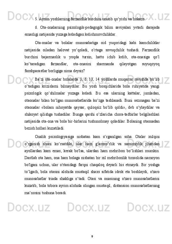 5. Ayrim yoshlarning farzandlik burchini unutib qo‘yishi va hokazo. 
6.   Ota-onalarning   psixologik-pedagogik   bilim   saviyalari   yetarli   darajada
emasligi natijasida yuzaga keladigan kelishmovchiliklar.
Ota-onalar   va   bolalar   munosabatiga   oid   yuqoridagi   kabi   kamchiliklar
natijasida   oiladan   halovat   yo‘qoladi,   o‘rtaga   sovuqchilik   tushadi.   Farzandlik
burchini   bajarmaslik   u   yoqda   tursin,   hatto   ichib   kelib,   ota-onasiga   qo‘l
ko‘taradigan   farzandlar,   ota-onasini   sharmanda   qilayotgan   suyuqoyoq
faxshparastlar borligiga nima deysiz? 
Ba’zi   ota-onalar   bolalarda   3,   6,   13,   14   yoshlarda   muqarrar   ravishda   bo‘lib
o‘tadigan   krizislarni   bilmaydilar.   Bu   yosh   bosqichlarida   bola   ruhiyatida   yangi
psixologik   qo‘shilmalar   yuzaga   keladi.   Bu   esa   ularning   kattalar,   jumladan,
otaonalar   bilan   bo‘lgan   munosabatlarida   ko‘zga   tashlanadi.   Buni   sezmagan   ba’zi
otaonalar   «bolam   nihoyatda   qaysar,   quloqsiz   bo‘lib   qoldi»,   deb   o‘ylaydilar   va
shikoyat   qilishga   tushadilar.   Bunga   qarshi   o‘zlaricha   chora-tadbirlar   belgilashlari
natijasida ota-ona va bola bir-birlarini tushunolmay qoladilar. Bolaning otaonadan
bezish hollari kuzatiladi.
Onalik   psixologiyasiga   nisbatan   kam   o‘rganilgan   soha.   Otalar   xulqini
o‘rganish   shuni   ko‘rsatdiki,   ular   ham   g‘amxo‘rlik   va   samimiylik   jihatidan
ayollardan   kam   emas,   kerak   bo'lsa,   ulardan   ham   mehribon   bo‘lishlari   mumkin.
Dastlab ota ham, ona ham bolaga nisbatan bir xil mehribonlik timsolida namoyon
bo'lgani   uchun,   ular   o'rtasidagi   farqni   chaqaloq   deyarli   his   etmaydi.   Bir   yoshga
to‘lgach,   bola   otasini   alohida   mustaqil   shaxs   sifatida   idrok   eta   boshlaydi,   o'zaro
munosabatlar   triada   shakliga   o‘tadi.   Otasi   va   onasining   o'zaro   munosabatlarini
kuzatib, bola tobora ayrim  alohida olingan mustaqil, distansion munosabatlarning
ma’nosini tushuna boradi.
9 