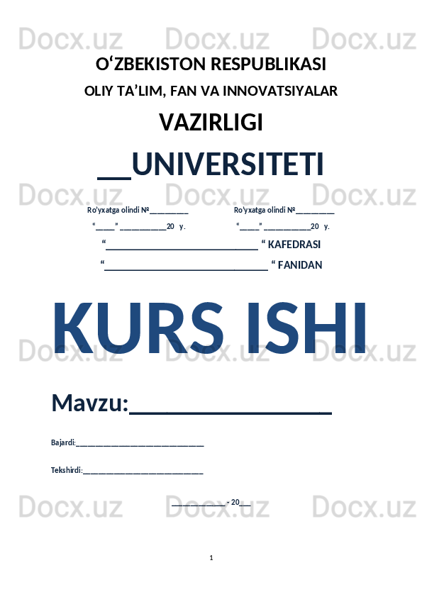 O‘ZBEKISTON RESPUBLIKASI 
OLIY  TA’LIM, FAN  VA INNOVATSIYALAR
VAZIRLIGI
__UNIVERSITETI
Ro’yxatga olindi №__________                          Ro’yxatga olindi №__________
“_____” ____________20   y.                             “_____” ____________20   y.
“___________________________ “ KAFEDRASI
“_____________________________ “ FANIDAN
KURS ISHI 
Mavzu:________________ 
Bajardi:_________________________________
Tekshirdi:_______________________________
______________ - 20___
1 