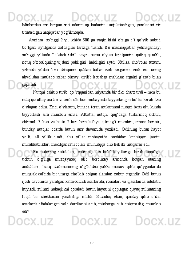 Minbardan   esa   borgan   sari   odamning   badanini   junjuktiradigan,   yuraklarni   zir
titratadigan haqiqatlar yog‘ilmoqda. 
        Ayniqsa,   so‘nggi   2   yil   ichida   500   ga   yaqin   kishi   o‘ziga   o‘t   qo‘yib   nobud
bo‘lgani   aytilganda   zaldagilar   larzaga   tushdi.   Bu   mashaqqatlar   yetmaganday,
so‘nggi   yillarda   “o‘zbek   ishi”   degan   narsa   o‘ylab   topilganini   qattiq   qaralib,
notiq o‘z xalqining vijdoni  pokligini, haloligini  aytdi. Xullas,  sho‘rolar  tuzumi
yetmish   yildan   beri   dehqonni   quldan   battar   ezib   kelganini   endi   esa   uning
ahvolidan   mutlaqo   xabar   olmay,   qirilib   ketishga   mahkum   etgaini   g‘azab   bilan
gapiradi.
Nutqni eshitib turib, qo ‘rqqanidan miyamda bir fikr charx urdi – men bu
nutq qurultoy arafasida besh-olti kun mobaynida tayyorlangan bo‘lsa kerak deb
o‘ylagan edim. Endi o‘ylasam, bunaqa teran mukammal nutqni besh olti kunda
tayyorlash   sira   mumkin   emas.   Albatta,   nutqni   qog‘ozga   tushirmoq   uchun,
ehtimol,   3   kun   va   hatto   2   kun   ham   kifoya   qilmog‘i   mumkin,   ammo   baribir,
bunday   nutqlar   odatda   butun   umr   davomida   yoziladi.   Odilning   butun   hayot
yo‘li,   40   yillik   ijodi,   shu   yillar   mobaynida   boshidan   kechirgan   jamini
murakkabliklar, chekilgan iztiroblari shu nutqqa olib kelishi muqarrar edi. 
Bu   nutqning   ibtidolari,   ehtimol,   olis   bolalik   yillariga   borib   tarqalgai
uchun   o‘g‘liga   muzqaymoq   olib   berolmay   armonda   ketgan   otaning
anduhlari,   “xalq   dushmanining   o‘g‘li”deb   yakka   maxov   qilib   qo‘yganlarida
murg‘ak qalbida bir umrga cho‘kib qolgan alamlari zuhur etgandir. Odil butun
ijodi davomida yaratgan katta-kichik asarlarida, romalari va qissalarida adolatni
kuyladi, zulmni nohaqlikni qoraladi butun hayotini qoplagan quyuq zulmatning
loqal   bir   chekkasini   yaratishga   intildi.   Shundoq   ekan,   qanday   qilib   o‘sha
asarlarda   ifodalangan   xalq   dardlarini   adib,   minbarga   olib   chiqmasligi   mumkin
edi?
10 