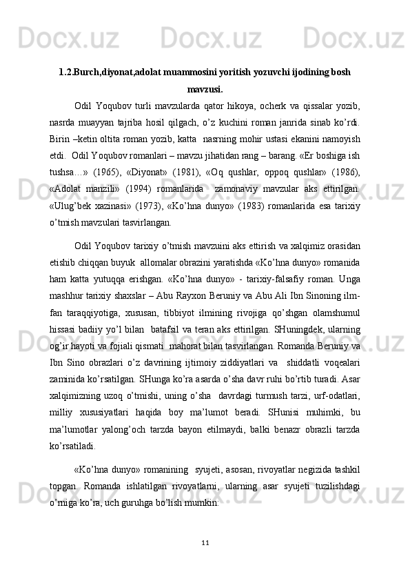 1.2. Burch,diyonat,adolat muammosini yoritish yozuvchi ijodining bosh
mavzusi.
Odil   Yoqubov   turli   mavzularda   qator   hikoya,   ocherk   va   qissalar   yozib,
nasrda   muayyan   tajriba   hosil   qilgach,   o’z   kuchini   roman   janrida   sinab   ko’rdi.
Birin –ketin oltita roman yozib, katta   nasrning mohir ustasi  ekanini namoyish
etdi.  Odil Yoqubov romanlari – mavzu jihatidan rang – barang. «Er boshiga ish
tushsa…»   (1965),   «Diyonat»   (1981),   «Oq   qushlar,   oppoq   qushlar»   (1986),
«Adolat   manzili»   (1994)   romanlarida     zamonaviy   mavzular   aks   ettirilgan.
«Ulug’bek   xazinasi»   (1973),   «Ko’hna   dunyo»   (1983)   romanlarida   esa   tarixiy
o’tmish mavzulari tasvirlangan.
Odil Yoqubov tarixiy o’tmish mavzuini aks ettirish va xalqimiz orasidan
etishib chiqqan buyuk  allomalar obrazini yaratishda «Ko’hna dunyo» romanida
ham   katta   yutuqqa   erishgan.   «Ko’hna   dunyo»   -   tarixiy-falsafiy   roman.   Unga
mashhur tarixiy shaxslar – Abu Rayxon Beruniy va Abu Ali Ibn Sinoning ilm-
fan   taraqqiyotiga,   xususan,   tibbiyot   ilmining   rivojiga   qo’shgan   olamshumul
hissasi  badiiy yo’l bilan   batafsil va teran aks ettirilgan. SHuningdek, ularning
og’ir hayoti va fojiali qismati  mahorat bilan tasvirlangan. Romanda Beruniy va
Ibn   Sino   obrazlari   o’z   davrining   ijtimoiy   ziddiyatlari   va     shiddatli   voqealari
zaminida ko’rsatilgan. SHunga ko’ra asarda o’sha davr ruhi bo’rtib turadi. Asar
xalqimizning   uzoq   o’tmishi,   uning   o’sha     davrdagi   turmush   tarzi,   urf-odatlari,
milliy   xususiyatlari   haqida   boy   ma’lumot   beradi.   SHunisi   muhimki,   bu
ma’lumotlar   yalong’och   tarzda   bayon   etilmaydi,   balki   benazr   obrazli   tarzda
ko’rsatiladi.
«Ko’hna dunyo» romanining   syujeti, asosan,  rivoyatlar  negizida tashkil
topgan.   Romanda   ishlatilgan   rivoyatlarni,   ularning   asar   syujeti   tuzilishdagi
o’rniga ko’ra, uch guruhga bo’lish mumkin: 
11 