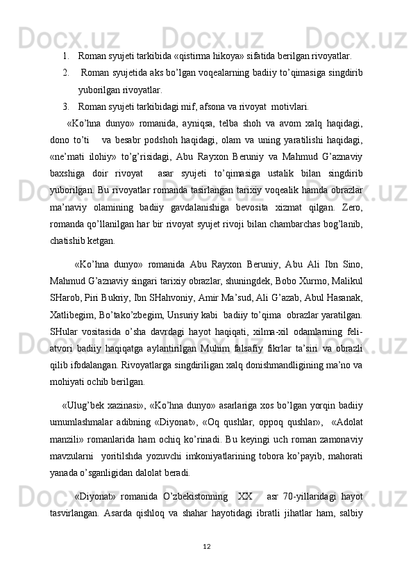 1. Roman syujeti tarkibida «qistirma hikoya» sifatida berilgan rivoyatlar.
2.   Roman syujetida aks bo’lgan voqealarning badiiy to’qimasiga singdirib
yuborilgan rivoyatlar.
3. Roman syujeti tarkibidagi mif, afsona va rivoyat  motivlari.
  «Ko’hna   dunyo»   romanida,   ayniqsa,   telba   shoh   va   avom   xalq   haqidagi,
dono   to’ti       va   besabr   podshoh   haqidagi,   olam   va   uning   yaratilishi   haqidagi,
«ne’mati   ilohiy»   to’g’risidagi,   Abu   Rayxon   Beruniy   va   Mahmud   G’aznaviy
baxshiga   doir   rivoyat     asar   syujeti   to’qimasiga   ustalik   bilan   singdirib
yuborilgan. Bu rivoyatlar romanda tasirlangan tarixiy voqealik hamda obrazlar
ma’naviy   olamining   badiiy   gavdalanishiga   bevosita   xizmat   qilgan.   Zero,
romanda qo’llanilgan har bir rivoyat syujet rivoji bilan chambarchas bog’lanib,
chatishib ketgan.
«Ko’hna   dunyo»   romanida   Abu   Rayxon   Beruniy,   Abu   Ali   Ibn   Sino,
Mahmud G’aznaviy singari tarixiy obrazlar, shuningdek, Bobo Xurmo, Malikul
SHarob, Piri Bukriy, Ibn SHahvoniy, Amir Ma’sud, Ali G’azab, Abul Hasanak,
Xatlibegim, Bo’tako’zbegim, Unsuriy kabi  badiiy to’qima  obrazlar yaratilgan.
SHular   vositasida   o’sha   davrdagi   hayot   haqiqati,   xilma-xil   odamlarning   feli-
atvori   badiiy   haqiqatga   aylantirilgan   Muhim   falsafiy   fikrlar   ta’siri   va   obrazli
qilib ifodalangan. Rivoyatlarga singdiriligan xalq donishmandligining ma’no va
mohiyati ochib berilgan.
«Ulug’bek xazinasi», «Ko’hna dunyo» asarlariga xos bo’lgan yorqin badiiy
umumlashmalar   adibning   «Diyonat»,   «Oq   qushlar,   oppoq   qushlar»,     «Adolat
manzili»   romanlarida   ham   ochiq   ko’rinadi.   Bu   keyingi   uch   roman   zamonaviy
mavzularni     yoritilshda   yozuvchi   imkoniyatlarining   tobora   ko’payib,   mahorati
yanada o’sganligidan dalolat beradi. 
«Diyonat»   romanida   O’zbekistonning     XX       asr   70-yillaridagi   hayot
tasvirlangan.   Asarda   qishloq   va   shahar   hayotidagi   ibratli   jihatlar   ham,   salbiy
12 