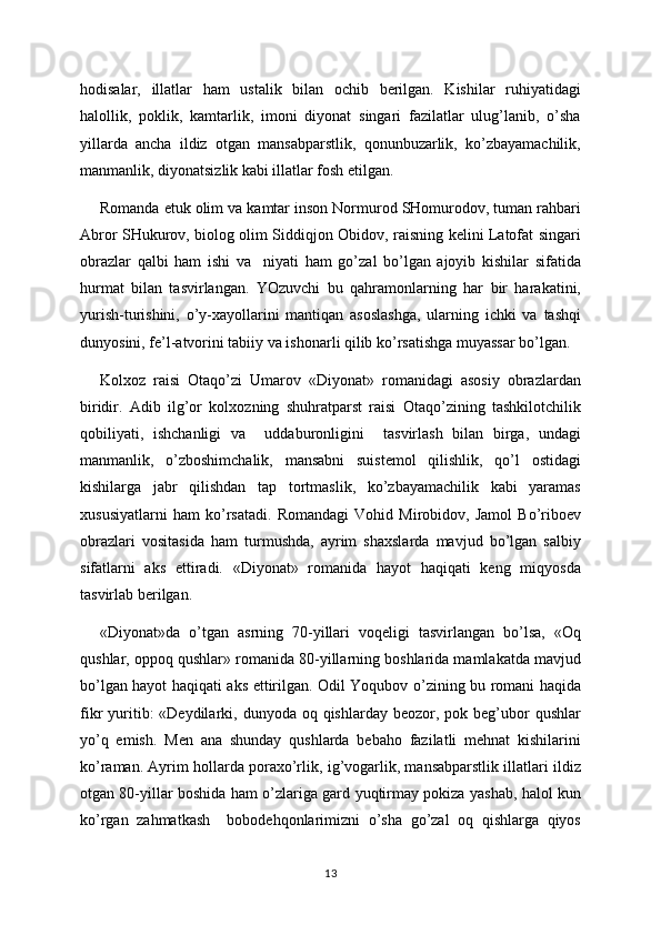 hodisalar,   illatlar   ham   ustalik   bilan   ochib   berilgan.   Kishilar   ruhiyatidagi
halollik,   poklik,   kamtarlik,   imoni   diyonat   singari   fazilatlar   ulug’lanib,   o’sha
yillarda   ancha   ildiz   otgan   mansabparstlik,   qonunbuzarlik,   ko’zbayamachilik,
manmanlik, diyonatsizlik kabi illatlar fosh etilgan.
Romanda etuk olim va kamtar inson Normurod SHomurodov, tuman rahbari
Abror SHukurov, biolog olim Siddiqjon Obidov, raisning kelini Latofat singari
obrazlar   qalbi   ham   ishi   va     niyati   ham   go’zal   bo’lgan   ajoyib   kishilar   sifatida
hurmat   bilan   tasvirlangan.   YOzuvchi   bu   qahramonlarning   har   bir   harakatini,
yurish-turishini,   o’y-xayollarini   mantiqan   asoslashga,   ularning   ichki   va   tashqi
dunyosini, fe’l-atvorini tabiiy va ishonarli qilib ko’rsatishga muyassar bo’lgan.
Kolxoz   raisi   Otaqo’zi   Umarov   «Diyonat»   romanidagi   asosiy   obrazlardan
biridir.   Adib   ilg’or   kolxozning   shuhratparst   raisi   Otaqo’zining   tashkilotchilik
qobiliyati,   ishchanligi   va     uddaburonligini     tasvirlash   bilan   birga,   undagi
manmanlik,   o’zboshimchalik,   mansabni   suistemol   qilishlik,   qo’l   ostidagi
kishilarga   jabr   qilishdan   tap   tortmaslik,   ko’zbayamachilik   kabi   yaramas
xususiyatlarni   ham   ko’rsatadi.   Romandagi   Vohid   Mirobidov,   Jamol   Bo’riboev
obrazlari   vositasida   ham   turmushda,   ayrim   shaxslarda   mavjud   bo’lgan   salbiy
sifatlarni   aks   ettiradi.   «Diyonat»   romanida   hayot   haqiqati   keng   miqyosda
tasvirlab berilgan.
«Diyonat»da   o’tgan   asrning   70-yillari   voqeligi   tasvirlangan   bo’lsa,   «Oq
qushlar, oppoq qushlar» romanida 80-yillarning boshlarida mamlakatda mavjud
bo’lgan hayot haqiqati aks ettirilgan. Odil Yoqubov o’zining bu romani haqida
fikr  yuritib:  «Deydilarki, dunyoda  oq  qishlarday  beozor,  pok beg’ubor  qushlar
yo’q   emish.   Men   ana   shunday   qushlarda   bebaho   fazilatli   mehnat   kishilarini
ko’raman. Ayrim hollarda poraxo’rlik, ig’vogarlik, mansabparstlik illatlari ildiz
otgan 80-yillar boshida ham o’zlariga gard yuqtirmay pokiza yashab, halol kun
ko’rgan   zahmatkash     bobodehqonlarimizni   o’sha   go’zal   oq   qishlarga   qiyos
13 