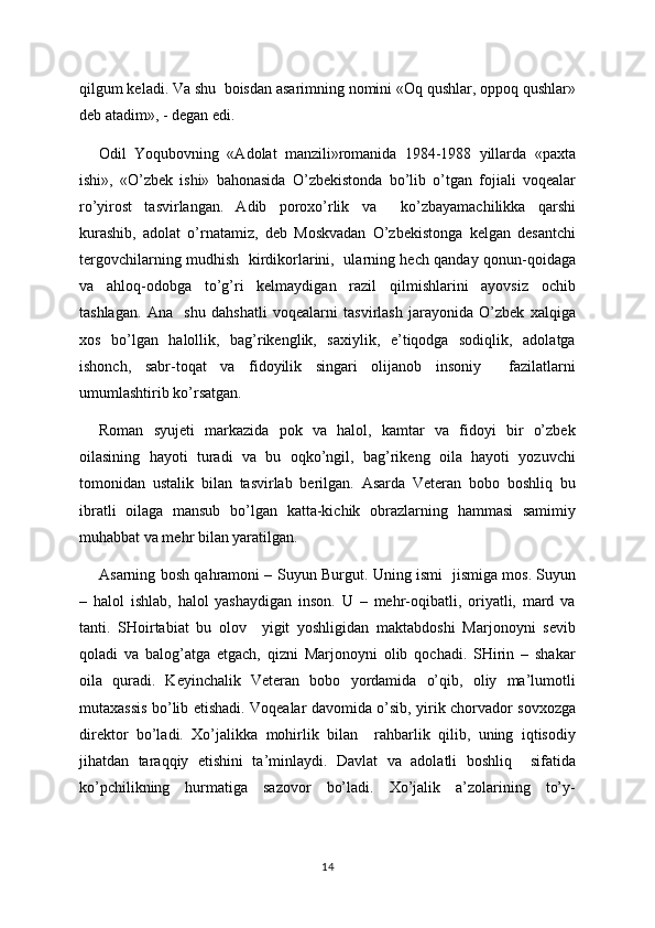 qilgum keladi. Va shu  boisdan asarimning nomini «Oq qushlar, oppoq qushlar»
deb atadim», - degan edi.
Odil   Yoqubovning   «Adolat   manzili»romanida   1984-1988   yillarda   «paxta
ishi»,   «O’zbek   ishi»   bahonasida   O’zbekistonda   bo’lib   o’tgan   fojiali   voqealar
ro’yirost   tasvirlangan.   Adib   poroxo’rlik   va     ko’zbayamachilikka   qarshi
kurashib,   adolat   o’rnatamiz,   deb   Moskvadan   O’zbekistonga   kelgan   desantchi
tergovchilarning mudhish   kirdikorlarini,   ularning hech qanday qonun-qoidaga
va   ahloq-odobga   to’g’ri   kelmaydigan   razil   qilmishlarini   ayovsiz   ochib
tashlagan.   Ana     shu   dahshatli   voqealarni   tasvirlash   jarayonida   O’zbek   xalqiga
xos   bo’lgan   halollik,   bag’rikenglik,   saxiylik,   e’tiqodga   sodiqlik,   adolatga
ishonch,   sabr-toqat   va   fidoyilik   singari   olijanob   insoniy     fazilatlarni
umumlashtirib ko’rsatgan.
Roman   syujeti   markazida   pok   va   halol,   kamtar   va   fidoyi   bir   o’zbek
oilasining   hayoti   turadi   va   bu   oqko’ngil,   bag’rikeng   oila   hayoti   yozuvchi
tomonidan   ustalik   bilan   tasvirlab   berilgan.   Asarda   Veteran   bobo   boshliq   bu
ibratli   oilaga   mansub   bo’lgan   katta-kichik   obrazlarning   hammasi   samimiy
muhabbat va mehr bilan yaratilgan.
Asarning bosh qahramoni – Suyun Burgut.   Uning ismi   jismiga mos. Suyun
–   halol   ishlab,   halol   yashaydigan   inson.   U   –   mehr-oqibatli,   oriyatli,   mard   va
tanti.   SHoirtabiat   bu   olov     yigit   yoshligidan   maktabdoshi   Marjonoyni   sevib
qoladi   va   balog’atga   etgach,   qizni   Marjonoyni   olib   qochadi.   SHirin   –   shakar
oila   quradi.   Keyinchalik   Veteran   bobo   yordamida   o’qib,   oliy   ma’lumotli
mutaxassis bo’lib etishadi. Voqealar davomida o’sib, yirik chorvador sovxozga
direktor   bo’ladi.   Xo’jalikka   mohirlik   bilan     rahbarlik   qilib,   uning   iqtisodiy
jihatdan   taraqqiy   etishini   ta’minlaydi.   Davlat   va   adolatli   boshliq     sifatida
ko’pchilikning   hurmatiga   sazovor   bo’ladi.   Xo’jalik   a’zolarining   to’y-
14 