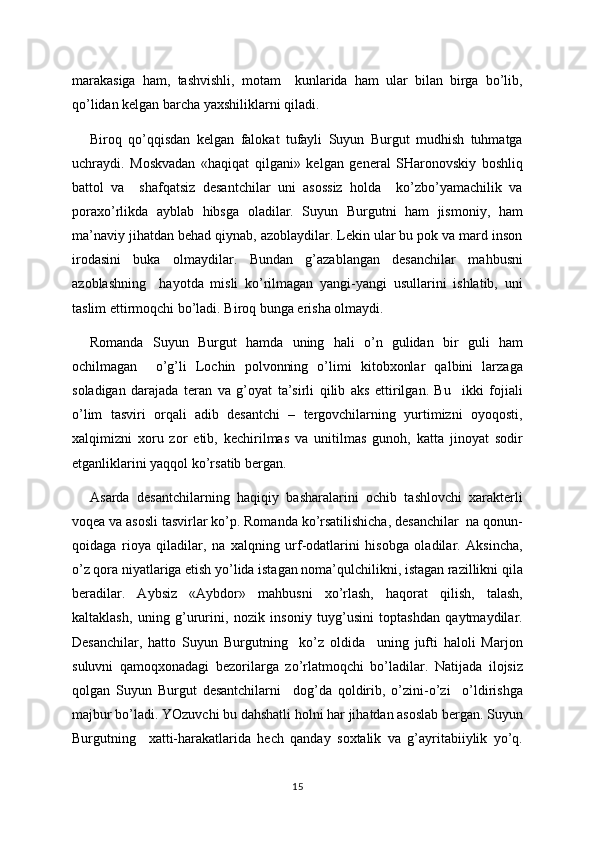 marakasiga   ham,   tashvishli,   motam     kunlarida   ham   ular   bilan   birga   bo’lib,
qo’lidan kelgan barcha yaxshiliklarni qiladi.
Biroq   qo’qqisdan   kelgan   falokat   tufayli   Suyun   Burgut   mudhish   tuhmatga
uchraydi.   Moskvadan   «haqiqat   qilgani»   kelgan   general   SHaronovskiy   boshliq
battol   va     shafqatsiz   desantchilar   uni   asossiz   holda     ko’zbo’yamachilik   va
poraxo’rlikda   ayblab   hibsga   oladilar.   Suyun   Burgutni   ham   jismoniy,   ham
ma’naviy jihatdan behad qiynab, azoblaydilar. Lekin ular bu pok va mard inson
irodasini   buka   olmaydilar.   Bundan   g’azablangan   desanchilar   mahbusni
azoblashning     hayotda   misli   ko’rilmagan   yangi-yangi   usullarini   ishlatib,   uni
taslim ettirmoqchi bo’ladi. Biroq bunga erisha olmaydi.
Romanda   Suyun   Burgut   hamda   uning   hali   o’n   gulidan   bir   guli   ham
ochilmagan     o’g’li   Lochin   polvonning   o’limi   kitobxonlar   qalbini   larzaga
soladigan   darajada   teran   va   g’oyat   ta’sirli   qilib   aks   ettirilgan.   Bu     ikki   fojiali
o’lim   tasviri   orqali   adib   desantchi   –   tergovchilarning   yurtimizni   oyoqosti,
xalqimizni   xoru   zor   etib,   kechirilmas   va   unitilmas   gunoh,   katta   jinoyat   sodir
etganliklarini yaqqol ko’rsatib bergan.
Asarda   desantchilarning   haqiqiy   basharalarini   ochib   tashlovchi   xarakterli
voqea va asosli tasvirlar ko’p. Romanda ko’rsatilishicha, desanchilar  na qonun-
qoidaga   rioya   qiladilar,   na   xalqning   urf-odatlarini   hisobga   oladilar.   Aksincha,
o’z qora niyatlariga etish yo’lida istagan noma’qulchilikni, istagan razillikni qila
beradilar.   Aybsiz   «Aybdor»   mahbusni   xo’rlash,   haqorat   qilish,   talash,
kaltaklash,   uning   g’ururini,   nozik   insoniy   tuyg’usini   toptashdan   qaytmaydilar.
Desanchilar,   hatto   Suyun   Burgutning     ko’z   oldida     uning   jufti   haloli   Marjon
suluvni   qamoqxonadagi   bezorilarga   zo’rlatmoqchi   bo’ladilar.   Natijada   ilojsiz
qolgan   Suyun   Burgut   desantchilarni     dog’da   qoldirib,   o’zini-o’zi     o’ldirishga
majbur bo’ladi. YOzuvchi bu dahshatli holni har jihatdan asoslab bergan. Suyun
Burgutning     xatti-harakatlarida   hech   qanday   soxtalik   va   g’ayritabiiylik   yo’q.
15 