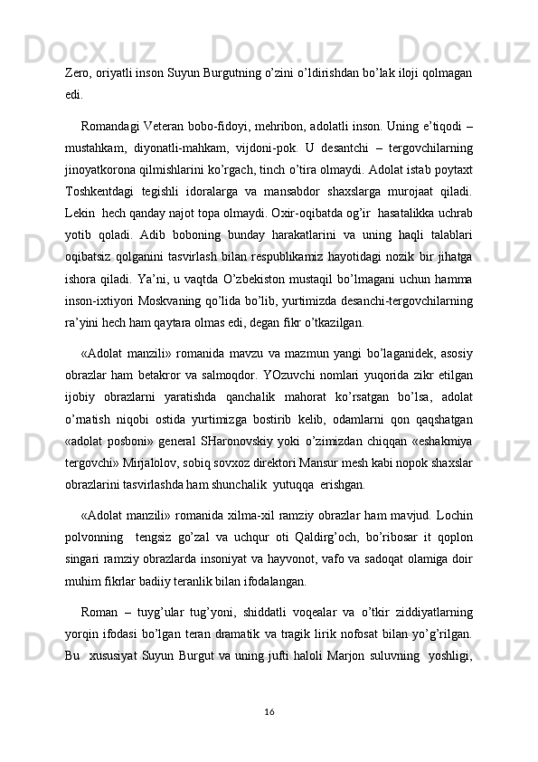 Zero, oriyatli inson Suyun Burgutning o’zini o’ldirishdan bo’lak iloji qolmagan
edi. 
Romandagi Veteran bobo-fidoyi, mehribon, adolatli inson. Uning e’tiqodi –
mustahkam,   diyonatli-mahkam,   vijdoni-pok.   U   desantchi   –   tergovchilarning
jinoyatkorona qilmishlarini ko’rgach, tinch o’tira olmaydi. Adolat istab poytaxt
Toshkentdagi   tegishli   idoralarga   va   mansabdor   shaxslarga   murojaat   qiladi.
Lekin  hech qanday najot topa olmaydi. Oxir-oqibatda og’ir  hasatalikka uchrab
yotib   qoladi.   Adib   boboning   bunday   harakatlarini   va   uning   haqli   talablari
oqibatsiz   qolganini   tasvirlash   bilan   respublikamiz   hayotidagi   nozik   bir   jihatga
ishora   qiladi.   Ya’ni,   u   vaqtda   O’zbekiston   mustaqil   bo’lmagani   uchun   hamma
inson-ixtiyori Moskvaning qo’lida bo’lib, yurtimizda desanchi-tergovchilarning
ra’yini hech ham qaytara olmas edi, degan fikr o’tkazilgan.
«Adolat   manzili»   romanida   mavzu   va   mazmun   yangi   bo’laganidek,   asosiy
obrazlar   ham   betakror   va   salmoqdor.   YOzuvchi   nomlari   yuqorida   zikr   etilgan
ijobiy   obrazlarni   yaratishda   qanchalik   mahorat   ko’rsatgan   bo’lsa,   adolat
o’rnatish   niqobi   ostida   yurtimizga   bostirib   kelib,   odamlarni   qon   qaqshatgan
«adolat   posboni»   general   SHaronovskiy   yoki   o’zimizdan   chiqqan   «eshakmiya
tergovchi» Mirjalolov, sobiq sovxoz direktori Mansur mesh kabi nopok shaxslar
obrazlarini tasvirlashda ham shunchalik  yutuqqa  erishgan.
«Adolat   manzili»   romanida   xilma-xil   ramziy   obrazlar   ham   mavjud.   Lochin
polvonning     tengsiz   go’zal   va   uchqur   oti   Qaldirg’och,   bo’ribosar   it   qoplon
singari ramziy obrazlarda insoniyat va hayvonot, vafo va sadoqat olamiga doir
muhim fikrlar badiiy teranlik bilan ifodalangan.
Roman   –   tuyg’ular   tug’yoni,   shiddatli   voqealar   va   o’tkir   ziddiyatlarning
yorqin   ifodasi   bo’lgan   teran   dramatik   va   tragik   lirik   nofosat   bilan   yo’g’rilgan.
Bu     xususiyat   Suyun   Burgut   va   uning   jufti   haloli   Marjon   suluvning     yoshligi,
16 