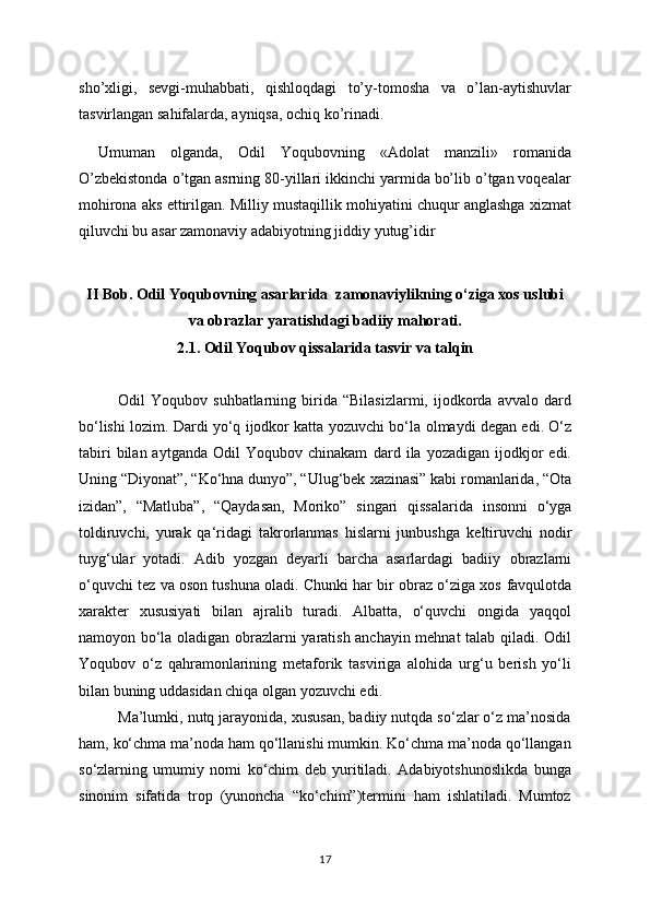 sho’xligi,   sevgi-muhabbati,   qishloqdagi   to’y-tomosha   va   o’lan-aytishuvlar
tasvirlangan sahifalarda, ayniqsa, ochiq ko’rinadi.
Umuman   olganda,   Odil   Yoqubovning   «Adolat   manzili»   romanida
O’zbekistonda o’tgan asrning 80-yillari ikkinchi yarmida bo’lib o’tgan voqealar
mohirona aks ettirilgan. Milliy mustaqillik mohiyatini chuqur anglashga xizmat
qiluvchi bu asar zamonaviy adabiyotning jiddiy yutug’idir
II Bob.  Odil Yoqubovning asarlarida  zamonaviylikning o‘ziga xos uslubi
va obrazlar yaratishdagi badiiy mahorati.
2.1.   Odil Yoqubov qissalarida tasvir va talqin
Odil   Yoqubov   suhbatlarning  birida   “Bilasizlarmi,   ijodkorda   avvalo   dard
bo‘lishi lozim. Dardi yo‘q ijodkor katta yozuvchi bo‘la   olmaydi degan edi. O‘z
tabiri  bilan  aytganda   Odil   Yoqubov  chinakam   dard  ila   yozadigan  ijodkjor  edi.
Uning “Diyonat”, “Ko‘hna dunyo”, “Ulug‘bek   xazinasi” kabi romanlarida, “Ota
izidan”,   “Matluba”,   “Qaydasan,   Moriko”   singari   qissalarida   insonni   o‘yga
toldiruvchi,   yurak   qa‘ridagi   takrorlanmas   hislarni   junbushga   keltiruvchi   nodir
tuyg‘ular   yotadi.   Adib   yozgan   deyarli   barcha   asarlardagi   badiiy   obrazlarni
o‘quvchi tez va oson tushuna oladi. Chunki har bir obraz o‘ziga xos   favqulotda
xarakter   xususiyati   bilan   ajralib   turadi.   Albatta,   o‘quvchi   ongida   yaqqol
namoyon bo‘la oladigan obrazlarni yaratish anchayin mehnat talab qiladi. Odil
Yoqubov   o‘z   qahramonlarining   metaforik   tasviriga   alohida   urg‘u   berish   yo‘li
bilan   buning uddasidan chiqa olgan yozuvchi edi.
Ma’lumki, nutq jarayonida, xususan, badiiy nutqda so‘zlar o‘z ma’nosida
ham,   ko‘chma ma’noda ham qo‘llanishi mumkin. Ko‘chma ma’noda qo‘llangan
so‘zlarning   umumiy   nomi   ko‘chim   deb   yuritiladi.   Adabiyotshunoslikda   bunga
sinonim   sifatida   trop   (yunoncha   “ko‘chim”)termini   ham   ishlatiladi.   Mumtoz
17 