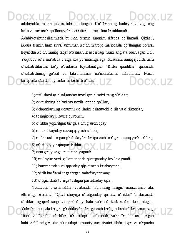 adabiyotda   esa   majoz   istilohi   qo‘llangan.   Ko‘chimning   badiiy   nutqdagi   eng
ko‘p va samarali qo‘llanuvchi turi istiora – metafora hisoblanadi.
Adabiyotshunosligimizda   bu   ikki   termin   sinonim   sifatida   qo‘llanadi.   Qizig‘i,
ikkala   termin   ham   avval   umuman   ko‘chim(trop)   ma’nosida   qo‘llangan   bo‘lsa,
keyincha   ko‘chimning faqat o‘xshashlik asosidagi turini anglata boshlagan.Odil
Yoqubov so‘z san’atida o‘ziga xos yo‘nalishga ega. Xususan, uning ijodida ham
o‘xshatishlardan   ko‘p   o‘rinlarda   foydalanilgan.   “Billur   qandillar”   qissasida
o‘xshatishning   go‘zal   va   takrorlanmas   na’munalarini   uchratamiz.   Misol
tariqasida   ulardan ayrimlarini keltirib o‘tsak:
1)qizil shoyiga o‘ralganday tuyulgan qirmizi rang o‘riklar;
2) oqqushning bo‘yniday nozik, oppoq qo‘llar;
3) dehqonlarning qoramtir qo‘llarini eslatuvchi o‘rik va o‘rikzorlar;
4) toshqinday jilovsiz quvonch;
5) o‘rikka yopirilgan bir gala chug‘urchiqday;
6) motam kuyiday sovuq qaytish xabari;
7) mohir usta tergan g‘ishtday bir-biriga zich terilgan oppoq yirik tishlar;
8) qilichday yarqiragan tishlar;
9) oqargan yuziga anor suvi yugurdi
10) muloyim yuzi gulxan taptida qizarganday lov-lov yondi;
11) hammomdan chiqqanday qip-qizarib ishshaymoq;
12) yirik harflarni ipga tergan sadafday termoq;
13) o‘rgimchak to‘riga tushgan pashshaday ojiz...
Yozuvchi   o‘xshatishlar   vositasida   tabiatning   rangin   manzarasini   aks
ettirishga   erishadi.   “Qizil   shoyiga   o‘ralganday   qirmizi   o‘riklar”   birikmasida
o‘riklarning qizil   rangi uni qizil shoyi kabi ko‘rinish kasb etishini ta’minlagan.
Yoki “mohir usta tergan   g‘ishtday bir-biriga zich terilgan tishlar” birikmasidagi
“tish”   va   “g‘isht”   obektlari   o‘rtasidagi   o‘xshashlik,   ya’ni   “mohir   usta   tergan
kabi zich” belgisi ular o‘rtasidagi   umumiy xususiyatni ifoda etgan va o‘zgacha
18 