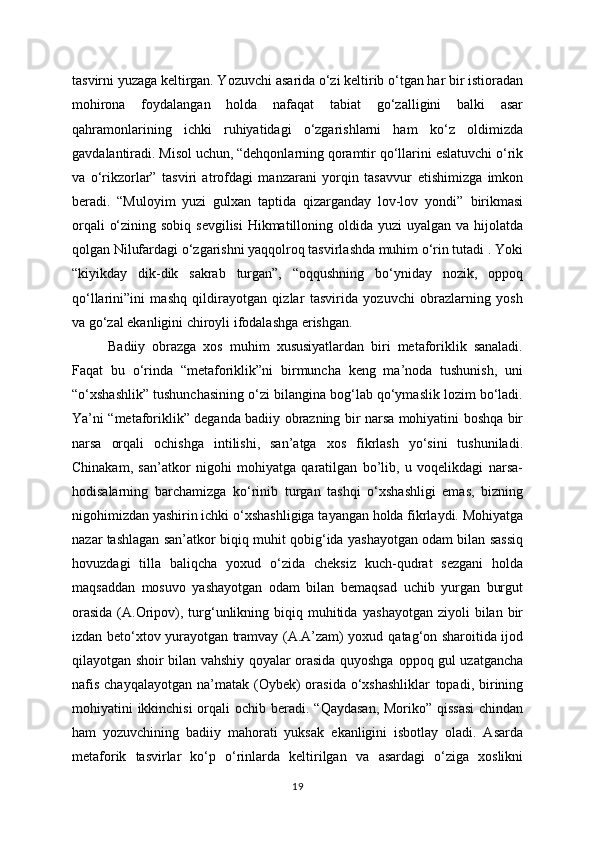 tasvirni yuzaga keltirgan. Yozuvchi   asarida o‘zi keltirib o‘tgan har bir istioradan
mohirona   foydalangan   holda   nafaqat   tabiat   go‘zalligini   balki   asar
qahramonlarining   ichki   ruhiyatidagi   o‘zgarishlarni   ham   ko‘z   oldimizda
gavdalantiradi. Misol uchun, “dehqonlarning qoramtir qo‘llarini   eslatuvchi o‘rik
va   o‘rikzorlar”   tasviri   atrofdagi   manzarani   yorqin   tasavvur   etishimizga   imkon
beradi.   “Muloyim   yuzi   gulxan   taptida   qizarganday   lov-lov   yondi”   birikmasi
orqali  o‘zining sobiq sevgilisi  Hikmatilloning oldida yuzi uyalgan va   hijolatda
qolgan Nilufardagi o‘zgarishni yaqqolroq tasvirlashda muhim o‘rin tutadi .   Yoki
“kiyikday   dik-dik   sakrab   turgan”,   “oqqushning   bo‘yniday   nozik,   oppoq
qo‘llarini”ini   mashq   qildirayotgan   qizlar   tasvirida   yozuvchi   obrazlarning   yosh
va   go‘zal ekanligini chiroyli ifodalashga erishgan.
Badiiy   obrazga   xos   muhim   xususiyatlardan   biri   metaforiklik   sanaladi.
Faqat   bu   o‘rinda   “metaforiklik”ni   birmuncha   keng   ma’noda   tushunish,   uni
“o‘xshashlik”   tushunchasining o‘zi bilangina bog‘lab qo‘ymaslik lozim bo‘ladi.
Ya’ni   “metaforiklik” deganda badiiy obrazning bir narsa mohiyatini boshqa bir
narsa   orqali   ochishga   intilishi,   san’atga   xos   fikrlash   yo‘sini   tushuniladi.
Chinakam,   san’atkor   nigohi   mohiyatga   qaratilgan   bo’lib,   u   voqelikdagi   narsa-
hodisalarning   barchamizga   ko‘rinib   turgan   tashqi   o‘xshashligi   emas,   bizning
nigohimizdan yashirin ichki   o‘xshashligiga tayangan holda fikrlaydi. Mohiyatga
nazar tashlagan san’atkor biqiq   muhit qobig‘ida yashayotgan odam bilan sassiq
hovuzdagi   tilla   baliqcha   yoxud   o‘zida   cheksiz   kuch-qudrat   sezgani   holda
maqsaddan   mosuvo   yashayotgan   odam   bilan   bemaqsad   uchib   yurgan   burgut
orasida   (A.Oripov),  turg‘unlikning biqiq  muhitida   yashayotgan  ziyoli   bilan  bir
izdan beto‘xtov yurayotgan tramvay (A.A’zam) yoxud   qatag‘on sharoitida ijod
qilayotgan shoir bilan vahshiy qoyalar orasida quyoshga   oppoq gul uzatgancha
nafis  chayqalayotgan   na’matak  (Oybek)   orasida  o‘xshashliklar   topadi, birining
mohiyatini ikkinchisi  orqali  ochib beradi.   “Qaydasan,  Moriko” qissasi  chindan
ham   yozuvchining   badiiy   mahorati   yuksak   ekanligini   isbotlay   oladi.   Asarda
metaforik   tasvirlar   ko‘p   o‘rinlarda   keltirilgan   va   asardagi   o‘ziga   xoslikni
19 