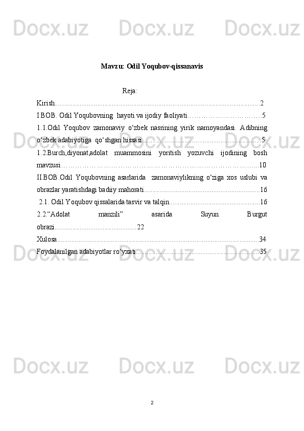 Mavzu: Odil Yoqubov-qissanavis 
                                                Reja:
Kirish...................................................................................................................2
I BOB. Odil Yoqubovning   hayoti va ijodiy faoliyati…………………………..5
1.1. Odil   Yoqubov   zamonaviy   o‘zbek   nasrining   yirik   namoyandasi.   Adibning
o‘zbek adabiyotiga  qo‘shgan hissasi...................................................................5
1.2. Burch,diyonat,adolat   muammosini   yoritish   yozuvchi   ijodining   bosh
mavzusi………………………………………………………………………...10
II.BOB. Odil   Yoqubovning   asarlarida     zamonaviylikning   o‘ziga   xos   uslubi   va
obrazlar yaratishdagi badiiy mahorati.................................................................16
 2.1.   Odil Yoqubov qissalarida tasvir va talqin...................................................16
2.2.“Adolat   manzili”   asarida   Suyun   Burgut
obrazi..............................................22
Xulosa.................................................................................................................34
Foydalanilgan adabiyotlar ro‘yxati.....................................................................35
     
2 