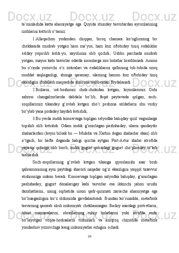 ta’minlashda  katta ahamiyatga ega. Quyida shunday   tasvirlardan ayrimlarining
izohlarini keltirib o‘tamiz:
1.Allaqachon   yodimdan   chiqqan,   biroq   chamasi   ko‘nglimning   bir
chekkasida   mudrab   yotgan   ham   ma’yus,   ham   kuz   oftobiday   tiniq   esdaliklar
selday   yopirilib   keldi-yu,   xayolimni   olib   qochdi;   Ushbu   parchada   mudrab
yotgan, mayus kabi tasvirlar odatda insonlarga xos   holatlar hisoblanadi. Ammo
bu   o‘rinda   yozuvchi   o‘z   xotiralari   va   esdaliklarini   qalbining   tub-tubida   uzoq
muddat   saqlaganligi,   shunga   qaramay,   ularning   hamon   kuz   oftobiday   tiniq
ekanligini ifodalash maqsadida shoirona tashbexdan foydalanadi.
2.Bizlarni,   ust-boshimiz   chok-chokidan   ketgan,   kiyimlarimiz   Gobi
sahrosi   changalzorlarida   dabdala   bo‘lib,   faqat   paytavada   qolgan,   soch-
soqollarimiz   tikanday   g‘ovlab   ketgan   sho‘r   peshona   soldatlarni   shu   vodiy
bo‘ylab yana podaday haydab   ketishdi;
3.Bu yerda xuddi konservaga tiqilgan selyodka baliqday qizil vagonlarga
tiqishib   olib   ketishdi.   Odam   xuddi   g‘imirlagan   pashshaday,   ularni   qandaydir
shaharlardan (keyin bilsak bu — Mukdsi va Xarbin degan shaharlar ekan) olib
o‘tgach,   bir   hafta   deganda   haligi   qizcha   aytgan   Port-Artur   shahri   atrofida
yapasqi   qirlarga   olib   borib,   xuddi   gugurt   qutisidagi   gugurt   cho‘plariday  to‘kib
tashlashdi.
Soch-soqollarning   g‘ovlab   ketgan   tikanga   qiyoslanishi   asar   bosh
qahramonining   ayni  paytdagi  sharoiti  naqadar  og‘ir  ekanligini  yaqqol  tasavvur
etishimizga   imkon   beradi.   Konservaga   tiqilgan   salyodka   baliqday,   g‘imirlagan
pashshaday,   gugurt   donalarigay   kabi   tasvirlar   esa   ikkinchi   jahon   urushi
daxshatlarini,   uning   oqibatida   inson   qadr-qimmati   zarracha   ahamiyatga   ega
bo‘lmaganligini   ko‘z   oldimizda   gavdalantiradi.   Bundan   ko‘rinadiki,   metaforik
tasvirning qamrab olish imkoniyati   cheklanmagan. Badiiy asardagi portretlarni,
tabiat   manzaralarini,   obrazlarning   ruhiy   holatlarini   yoki   atrofda   sodir
bo’layotgan   voqea-hodisalarni   tushunarli   va   aniqroq   chizishda   metaforik
yondashuv yozuvchiga keng imkoniyatlar eshigini ochadi.
20 