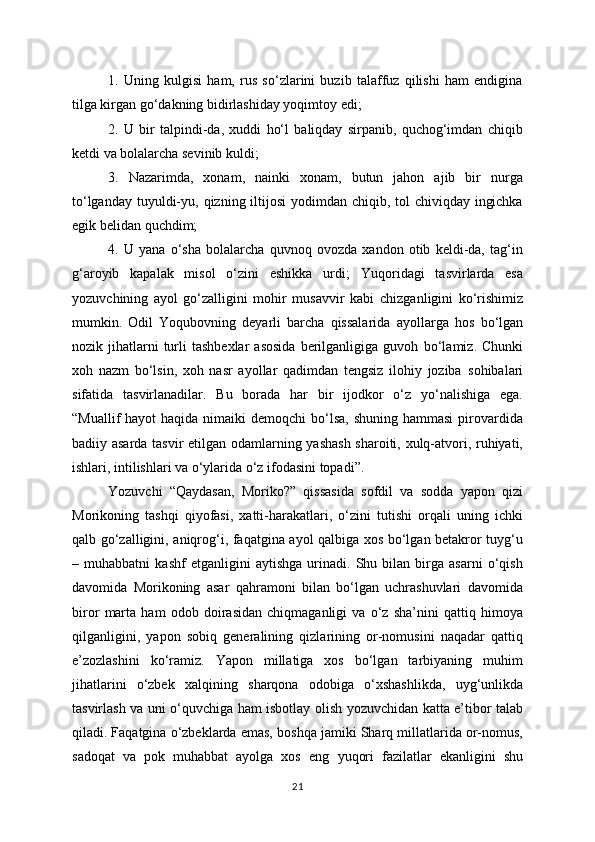 1.   Uning   kulgisi   ham,   rus   so‘zlarini   buzib   talaffuz   qilishi   ham   endigina
tilga kirgan go‘dakning bidirlashiday yoqimtoy edi;
2.   U   bir   talpindi-da,   xuddi   ho‘l   baliqday   sirpanib,   quchog‘imdan   chiqib
ketdi va bolalarcha sevinib kuldi;
3.   Nazarimda,   xonam,   nainki   xonam,   butun   jahon   ajib   bir   nurga
to‘lganday   tuyuldi-yu, qizning iltijosi  yodimdan chiqib, tol  chiviqday ingichka
egik belidan   quchdim;
4.   U   yana   o‘sha   bolalarcha   quvnoq   ovozda   xandon   otib   keldi-da,   tag‘in
g‘aroyib   kapalak   misol   o‘zini   eshikka   urdi;   Yuqoridagi   tasvirlarda   esa
yozuvchining   ayol   go‘zalligini   mohir   musavvir   kabi   chizganligini   ko‘rishimiz
mumkin.   Odil   Yoqubovning   deyarli   barcha   qissalarida   ayollarga   hos   bo‘lgan
nozik  jihatlarni  turli   tashbexlar  asosida  berilganligiga  guvoh   bo‘lamiz.  Chunki
xoh   nazm   bo‘lsin,   xoh   nasr   ayollar   qadimdan   tengsiz   ilohiy   joziba   sohibalari
sifatida   tasvirlanadilar.   Bu   borada   har   bir   ijodkor   o‘z   yo‘nalishiga   ega.
“Muallif  hayot  haqida nimaiki  demoqchi  bo‘lsa, shuning  hammasi  pirovardida
badiiy asarda tasvir etilgan odamlarning yashash sharoiti, xulq-atvori, ruhiyati,
ishlari,   intilishlari va o‘ylarida o‘z ifodasini topadi”.
Yozuvchi   “Qaydasan,   Moriko?”   qissasida   sofdil   va   sodda   yapon   qizi
Morikoning   tashqi   qiyofasi,   xatti-harakatlari,   o‘zini   tutishi   orqali   uning   ichki
qalb   go‘zalligini, aniqrog‘i, faqatgina ayol qalbiga xos bo‘lgan betakror tuyg‘u
–   muhabbatni   kashf   etganligini   aytishga   urinadi.   Shu   bilan   birga   asarni   o‘qish
davomida   Morikoning   asar   qahramoni   bilan   bo‘lgan   uchrashuvlari   davomida
biror   marta   ham   odob   doirasidan   chiqmaganligi   va   o‘z   sha’nini   qattiq   himoya
qilganligini,   yapon   sobiq   generalining   qizlarining   or-nomusini   naqadar   qattiq
e’zozlashini   ko‘ramiz.   Yapon   millatiga   xos   bo‘lgan   tarbiyaning   muhim
jihatlarini   o‘zbek   xalqining   sharqona   odobiga   o‘xshashlikda,   uyg‘unlikda
tasvirlash va uni o‘quvchiga   ham isbotlay olish yozuvchidan katta e’tibor talab
qiladi. Faqatgina o‘zbeklarda emas,   boshqa jamiki Sharq millatlarida or-nomus,
sadoqat   va   pok   muhabbat   ayolga   xos   eng   yuqori   fazilatlar   ekanligini   shu
21 