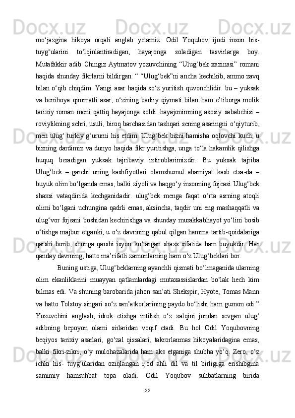 mo‘jazgina   hikoya   orqali   anglab   yetamiz.   Odil   Yoqubov   ijodi   inson   his-
tuyg‘ularini   to‘lqinlantiradigan,   hayajonga   soladigan   tasvirlarga   boy.
Mutafakkir   adib   Chingiz   Aytmatov   yozuvchining   “Ulug‘bek   xazinasi”   romani
haqida shunday fikrlarni bildirgan: “ “Ulug‘bek”ni ancha   kechikib, ammo zavq
bilan o‘qib chiqdim. Yangi asar haqida so‘z yuritish   quvonchlidir. bu – yuksak
va  benihoya  qimmatli   asar,  o‘zining  badiiy  qiymati   bilan   ham   e’tiborga  molik
tarixiy   roman   meni   qattiq   hayajonga   soldi.   hayajonimning   asosiy   sababchisi   –
roviylikning sehri, usuli, biroq barchasidan tashqari sening asaringni   o‘qiyturib,
men ulug‘ turkiy g‘ururni his etdim. Ulug‘bek bizni hamisha oqlovchi   kuch, u
bizning dardimiz va dunyo haqida fikr yuritishga, unga to‘la hakamlik   qilishga
huquq   beradigan   yuksak   tajribaviy   iztiroblarimizdir.   Bu   yuksak   tajriba
Ulug‘bek   –   garchi   uning   kashfiyotlari   olamshumul   ahamiyat   kasb   etsa-da   –
buyuk olim bo‘lganda emas, balki ziyoli va haqgo‘y insonning fojeasi   Ulug‘bek
shaxsi   vataqdirida   kechganidadir.   ulug‘bek   menga   faqat   o‘rta   asrning   atoqli
olimi bo‘lgani  uchungina qadrli emas, aksincha, taqdir uni eng mashaqqatli va
ulug‘vor fojeani boshidan kechirishga va shunday murakkabhayot yo‘lini bosib
o‘tishga majbur etganki, u o‘z davrining qabul qilgan hamma tartib-qoidalariga
qarshi   borib,   shunga   qarshi   isyon   ko‘targan   shaxs   sifatida   ham   buyukdir.   Har
qanday davrning, hatto ma’rifatli zamonlarning ham o‘z Ulug‘beklari bor.
    Buning ustiga, Ulug‘beklarning ayanchli qismati bo‘lmaganida ularning
olim   ekanliklarini   muayyan   qatlamlardagi   mutaxassislardan   bo‘lak   hech   kim
bilmas edi.   Va shuning barobarida jahon san’ati Shekspir, Hyote, Tomas Mann
va hatto Tolstoy   singari so‘z san’atkorlarining paydo bo‘lishi ham gumon edi.”
Yozuvchini   anglash,   idrok   etishga   intilish   o‘z   xalqini   jondan   sevgan   ulug‘
adibning   bepoyon   olami   sirlaridan   voqif   etadi.   Bu   hol   Odil   Yoqubovning
beqiyos   tarixiy   asarlari,   go‘zal   qissalari,   takrorlanmas   hikoyalaridagina   emas,
balki   fikri-zikri,   o‘y   mulohazalarida   ham   aks   etganiga   shubha   yo‘q.   Zero,   o‘z
ichki   his-   tuyg‘ularidan   oziqlangan   ijod   ahli   dil   va   til   birligiga   erishibgina
samimiy   hamsuhbat   topa   oladi.   Odil   Yoqubov   suhbatlarning   birida
22 