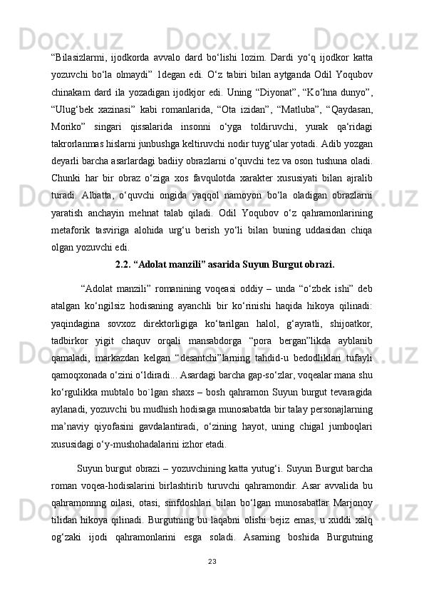“Bilasizlarmi,   ijodkorda   avvalo   dard   bo‘lishi   lozim.   Dardi   yo‘q   ijodkor   katta
yozuvchi   bo‘la   olmaydi”   1degan   edi.   O‘z   tabiri   bilan   aytganda   Odil   Yoqubov
chinakam   dard   ila   yozadigan   ijodkjor   edi.   Uning   “Diyonat”,   “Ko‘hna   dunyo”,
“Ulug‘bek   xazinasi”   kabi   romanlarida,   “Ota   izidan”,   “Matluba”,   “Qaydasan,
Moriko”   singari   qissalarida   insonni   o‘yga   toldiruvchi,   yurak   qa‘ridagi
takrorlanmas hislarni junbushga keltiruvchi nodir tuyg‘ular yotadi. Adib   yozgan
deyarli barcha asarlardagi badiiy obrazlarni o‘quvchi tez va oson tushuna   oladi.
Chunki   har   bir   obraz   o‘ziga   xos   favqulotda   xarakter   xususiyati   bilan   ajralib
turadi.   Albatta,   o‘quvchi   ongida   yaqqol   namoyon   bo‘la   oladigan   obrazlarni
yaratish   anchayin   mehnat   talab   qiladi.   Odil   Yoqubov   o‘z   qahramonlarining
metaforik   tasviriga   alohida   urg‘u   berish   yo‘li   bilan   buning   uddasidan   chiqa
olgan yozuvchi edi.
2.2. “Adolat manzili”  asarida Suyun Burgut obrazi.
  “Adolat   manzili”   romanining   voqeasi   oddiy   –   unda   “o‘zbek   ishi”   deb
atalgan   ko‘ngilsiz   hodisaning   ayanchli   bir   ko‘rinishi   haqida   hikoya   qilinadi:
yaqindagina   sovxoz   direktorligiga   ko‘tarilgan   halol,   g‘ayratli,   shijoatkor,
tadbirkor   yigit   chaquv   orqali   mansabdorga   “pora   bergan”likda   ayblanib
qamaladi,   markazdan   kelgan   “desantchi”larning   tahdid-u   bedodliklari   tufayli
qamoqxonada o‘zini o‘ldiradi... Asardagi barcha gap-so‘zlar, voqealar mana shu
ko‘rgulikka   mubtalo   bo`lgan   shaxs   –   bosh   qahramon   Suyun   burgut   tevaragida
aylanadi, yozuvchi bu mudhish hodisaga munosabatda bir talay personajlarning
ma’naviy   qiyofasini   gavdalantiradi,   o‘zining   hayot,   uning   chigal   jumboqlari
xususidagi o‘y-mushohadalarini izhor etadi. 
Suyun burgut obrazi – yozuvchining katta yutug‘i.   Suyun Burgut barcha
roman   voqea-hodisalarini   birlashtirib   turuvchi   qahramondir.   Asar   avvalida   bu
qahramonnng   oilasi,   otasi,   sinfdoshlari   bilan   bo‘lgan   munosabatlar   Marjonoy
tilidan   hikoya   qilinadi.   Burgutning   bu   laqabni   olishi   bejiz   emas,   u   xuddi   xalq
og‘zaki   ijodi   qahramonlarini   esga   soladi.   Asarning   boshida   Burgutning
23 