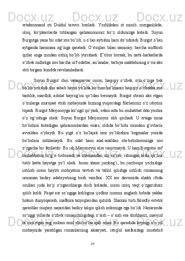ertakmonand   oti   Duldul   tasviri   beriladi.   Yoshlikdan   ot   minib,   merganlikda,
uloq,   ko‘pkarilarda   toblangan   qahramonimiz   ko‘z   oldimizga   keladi.   Suyun
Burgutga yana bir odat xos bo‘lib, u o‘lan aytishni ham do‘ndiradi. Burgut o‘lan
aytganda hammani og‘ziga qaratadi. O‘rtoqlari bilan samimiy, barcha sinfdosh
qizlar   unga   zimdan  oshiq   bo‘lib  yurishadi.   E’tibor   bersak,   bu  xatti-harkatlarda
o‘zbek millatiga xos barcha urf-odatlar, an’analar, tarbiya maktabining o‘rni aks
etib turgani kundek ravshanlashadi. 
Suyun   Burgut   chin   vatanparvar   inson,   haqiqiy   o‘zbek,   o‘zi-o‘ziga   bek
bo‘lib yetishdi shu sabab hayot yo‘lida bir zum bo‘lmasin haqiqiy o‘zbekka xos
tantilik,   mardlik,   adolat   bayrog‘ini   qo‘ldan   bermaydi.   Burgut   obrazi   aks   etgan
o‘rinlarga murojaat etish mobaynida bizning yuqoridagi fikrlarimiz o‘z isbotini
topadi. Burgut Marjonoyga ko‘ngil qo‘yadi, sekin-asta bu muhabbat ikki yoshni
o‘z   og‘ushiga   oladi.   Suyun   Burgut   Marjonoyni   olib   qochadi.   U   ertaga   nima
bo‘lishini   kutadigan   qahramonlardan   emas,   oldida   bo‘lishi   mumkin   g‘ovlarni
avvaldan   o‘ylaydi.   Bu   yigit   o‘z   bo‘lajak   umr   yo‘ldoshini   begonalar   yonida
bo‘lishini   xohlamaydi.   Bu   odat   ham   azal-azaldan   ota-bobolarimizga   xos
o‘zgacha bir fazilatdir. Bu ish Marjonoyni also ranjitmaydi. U ham Burgutni sof
muhabbatini to‘g‘ri tushunadi va otaonasidan uzr so‘rab, ishongan kishi qo‘lini
tutib   katta   hayotga   yo‘l   oladi.   Inson   shaxs   jumbog‘i,   bu   jumboqni   yechishga
intilish   inson   hayoti   mohiyatini   tavtish   va   tahlil   qilishga   intilish   romanning
umuman   badiiy   adabiyotning   bosh   vazifasi:   XX   asr   davomida   shakli   ifoda
usullari   juda   ko‘p   o‘zgarishlarga   duch   kelsada,   inson   uzoq   vaqt   o‘zgarishsiz
qolib keldi. Faqat asr so‘ngiga kelibgina ijodkor insonni anglash bobida yakka
hokim dunyoqarash, mafkura tazyiqlaridan qutuldi. Shaxsni turli falsafiy estetik
qarashlar nuqtayi nazaridan badiiy talqin qilish imkoniga ega bo‘ldi. Nazarimda
so‘nggi yillarda o‘zbek romanchiligidagi o‘sish – o‘sish esa shubhasiz, mavjud
ta’min etgan eng muhim omil shu bo‘lsa ajab emas. Bir qarashda keyingi o‘n yil
mobaynida   yaratilgan   romanlarning   aksaryati,   istiqlol   arafasidagi   mustabid
24 