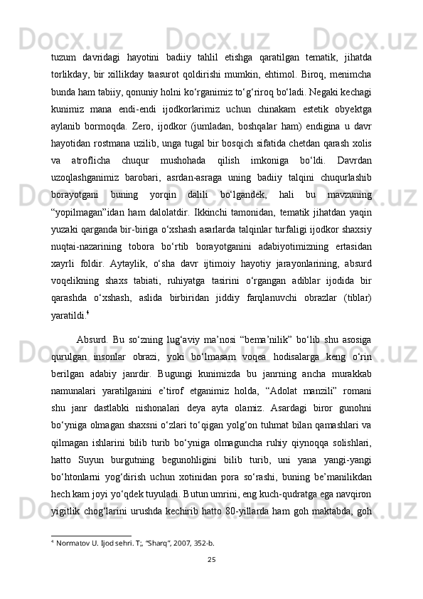 tuzum   davridagi   hayotini   badiiy   tahlil   etishga   qaratilgan   tematik,   jihatda
torlikday,   bir   xillikday   taasurot   qoldirishi   mumkin,   ehtimol.   Biroq,   menimcha
bunda ham tabiiy, qonuniy holni ko‘rganimiz to‘g‘riroq bo‘ladi. Negaki kechagi
kunimiz   mana   endi-endi   ijodkorlarimiz   uchun   chinakam   estetik   obyektga
aylanib   bormoqda.   Zero,   ijodkor   (jumladan,   boshqalar   ham)   endigina   u   davr
hayotidan rostmana uzilib, unga tugal bir bosqich sifatida chetdan qarash xolis
va   atroflicha   chuqur   mushohada   qilish   imkoniga   bo‘ldi.   Davrdan
uzoqlashganimiz   barobari,   asrdan-asraga   uning   badiiy   talqini   chuqurlashib
borayotgani   buning   yorqin   dalili   bo‘lgandek,   hali   bu   mavzuning
“yopilmagan”idan   ham   dalolatdir.   Ikkinchi   tamonidan,   tematik   jihatdan   yaqin
yuzaki qarganda bir-biriga o‘xshash asarlarda talqinlar turfaligi ijodkor shaxsiy
nuqtai-nazarining   tobora   bo‘rtib   borayotganini   adabiyotimizning   ertasidan
xayrli   foldir.   Aytaylik,   o‘sha   davr   ijtimoiy   hayotiy   jarayonlarining,   absurd
voqelikning   shaxs   tabiati,   ruhiyatga   tasirini   o‘rgangan   adiblar   ijodida   bir
qarashda   o‘xshash,   aslida   birbiridan   jiddiy   farqlanuvchi   obrazlar   (tiblar)
yaratildi. 4
Absurd.   Bu   so‘zning   lug‘aviy   ma’nosi   “bema’nilik”   bo‘lib   shu   asosiga
qurulgan   insonlar   obrazi,   yoki   bo‘lmasam   voqea   hodisalarga   keng   o‘rin
berilgan   adabiy   janrdir.   Bugungi   kunimizda   bu   janrning   ancha   murakkab
namunalari   yaratilganini   e’tirof   etganimiz   holda,   “Adolat   manzili”   romani
shu   janr   dastlabki   nishonalari   deya   ayta   olamiz.   Asardagi   biror   gunohni
bo‘yniga olmagan shaxsni  o‘zlari to‘qigan yolg‘on tuhmat bilan qamashlari va
qilmagan   ishlarini   bilib   turib   bo‘yniga   olmaguncha   ruhiy   qiynoqqa   solishlari,
hatto   Suyun   burgutning   begunohligini   bilib   turib,   uni   yana   yangi-yangi
bo‘htonlarni   yog‘dirish   uchun   xotinidan   pora   so‘rashi,   buning   be’manilikdan
hech kam joyi yo‘qdek tuyuladi. Butun umrini, eng kuch-qudratga ega navqiron
yigitlik   chog‘larini   urushda   kechirib   hatto  80-yillarda   ham   goh   maktabda,   goh
4
    Normatov U. Ijod sehri. T;, “Sharq”, 2007, 352-b.
25 