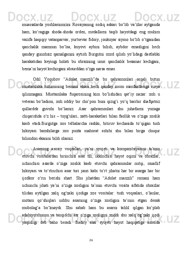 muassalarda   yoshlarnimizni   Rossiyaning   sodiq   askari   bo‘lib   va’zlar   aytganda
ham,   ko‘ragiga   shoda-shoda   orden,   medallarni   taqib   hayotdagi   eng   muhim
vazifa haqiqiy vatanparvar, yurtsevar  fidoiy, jonkuyar  siymo bo‘lib o‘tganidan
qanchalik   mamnun   bo‘lsa,   kuyovi   aybini   bilish,   aybdor   emasligini   hech
qanday   gunohsiz   qamalganini   aytish   Burgutni   ozod   qilish   yo‘lidagi   dastlabki
harakatidan   keyingi   holati   bu   obrazning   umri   qanchalik   besamar   kechgani,
bema’ni hayot kechirgani absurddan o‘zga narsa emas. 
Odil   Yoqubov   “Adolat   manzili”da   bu   qahramonlari   orqali   butun
mustamlaka   tuzumining   bemani   ekani   hech   qanday   inson   manfaatlariga   rioya
qilinmagani.   Mustamlaka   fuqarosining   kim   bo‘lishidan   qat’iy   nazar:   xoh   u
veteran   bo‘ladimi,   xoh   oddiy   bir   cho‘pon   buni   qizig‘i   yo‘q   baribir   shafqatsiz
qullardek   guvohi   bo‘lamiz.   Asar   qahramonlari   shu   juhatlarni   yuzaga
chiqarishda   o‘z   his   –  tuyg‘ulari,   xatti-harakatlari   bilan   faollik  va   o‘ziga   xoslik
kasb   etadi.Burgutga   xos   telbalarcha   rashki,   bitiruv   kechasida   to‘qigan   tush
hikoyasi   baxshilarga   xos   puxta   mahorat   sohibi   shu   bilan   birga   chuqur
bilimdon ekanini bilib olamiz. 
Asarning   asosiy   voqealari,   ya’ni   syujeti   va   kompazitsiyasini   ta’min
etuvchi   vositalardan   birinchisi   asar   tili;   ikkinchisi   hayot   oqimi   va   obrazlar;
uchinchisi   asarda   o‘ziga   xoslik   kasb   etuvchi   qahramonlar   nutqi,   muallif
hikoyasi   va   to‘rtinchisi   asar   turi   janri   kabi   to‘rt   jihatni   har   bir   asarga   har   bir
ijodkor   o‘rin   berishi   shart.   Shu   jihatdan   “Adolat   manzili”   romani   ham
uchunchi   jihati   ya’ni   o‘ziga   xosligini   ta’min   etuvchi   vosita   sifatida   obrazlar
tilidan   aytilgan   xalq   og‘zaki   ijodiga   xos   vositalar:   tush   voqealari,   o‘lanlar,
motam   qo‘shiqlari   ushbu   asarning   o‘ziga   xosligini   ta’min   etgan   desak
mubolag‘a   bo‘lmaydi.   Shu   sabab   ham   bu   asarni   tahlil   qilgan   ko‘plab
adabiyotshunos   va   tanqidchi   asr   o‘ziga   xosligini   xuddi   shu   xalq   og‘zaki   ijodi
yaqinligi   deb   baho   beradi.   Badiiy   asar   syujeti   hayot   haqiqatiga   asosida
26 