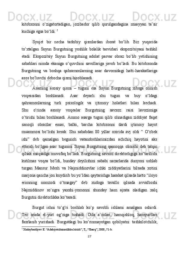 kitobxonni   o‘zigatortadigan,   jozibador   qilib   qurulgandagina   muayyan   ta’sir
kuchiga egsa bo‘ldi.  5
Syujet   bir   necha   tarkibiy   qismlardan   iborat   bo‘lib.   Biz   yuqorida
to‘xtalgan   Suyun   Burgutning   yoshlik   bolalik   tasvirlari   ekspozitsiyani   tashkil
etadi.   Ekspozitsiy   Suyun   Burgutning   adolat   parvar   obraz   bo‘lib   yetishining
sabablari   nimda   ekaniga   o‘quvchini   savollariga   javob   bo‘ladi.   Bu   kitobxonda
Burgutning   va   boshqa   qahramonlarning   asar   davomidagi   hatti-harakatlariga
asos bo‘luvchi debocha qismi hisoblanadi. 
Asarning   asosiy   qismi   –   tuguni   esa   Suyun   Burgutning   xibsga   olinish
voqeasidan   boshlanadi.   Asar   deyarli   shu   tugun   va   buy   o‘ldagi
qahramonlarning   turli   psixologik   va   ijtimoiy   holatlari   bilan   kechadi.
Shu   o‘rinda   asosiy   voqealar   Burgutning   savxoz   raisi   lavozimiga
o‘tirishi   bilan   boshlanadi.   Ammo   asarga   tugun   qilib   olinadigan   ziddiyat   faqat
sanoqli   obrazlar   emas,   balki,   barcha   kitobxonni   dardi   ijtimoiy   hayot
muammosi   bo‘lishi   kerak.   Shu   sababdan   80   yillar   oxirida   avj   oldi   ”   O‘zbek
ishi”   deb   qamalgan   begunoh   vatandoshlarimizdan   achchiq   hayotini   aks
ettirish   bo‘lgan   asar   tugunini   Suyun   Burgutning   qamoqqa   olinishi   deb   talqin
qilsak maqsadga muvofaq bo‘ladi. Burgutning savxoz direktorligiga ko‘tarilishi
kutilmas   voqea   bo‘ldi,   bunday   deyilishini   sababi   nazarlarida   dunyoni   ushlab
turgan   Mansur   Mesh   va   Najmiddinovlar   ichki   ziddiyatlarini   bilsada   xotini
marjona qancha jon kuydirib bu yo‘ldan qaytarishga harakat qilsada hatto “iloyo
erimning   nomzodi   o‘tmagay”   deb   xudoga   tavallo   qilsada   avvalboshi
Najmiddinov   so‘ngra   yaxshi-yomonni   shunday   ham   ajrata   oladigan   xalq
Burgutni direktorlikka ko‘taradi. 
Burgut   ishni   to‘g‘ri   boshlab   ko‘p   savobli   ishlarni   amalgam   oshirdi.
Tez   orada   el-yurt   og‘ziga   tushadi.   Oila   a’zolari,   hamqishloq,   hamyurtlari
faxrlanib   yurishadi.   Burgutdagi   bu   ko‘rinmayotgan   qobilyatni:   tashkilotchilik,
5
  Xudoyberdiyev E. “Adabiyotshunoslikka kirish”, T;, “Sharq”, 2008, 71-b.
27 
