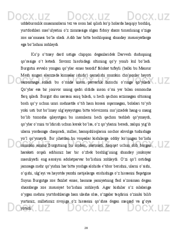 uddaburonlik muammolarni tez va oson hal qilish ko‘p holarda haqiqiy boshliq,
yurtdoshlari   mas’ulyatini   o‘z   zimmasiga   olgan  fidoiy  shaxs   timsolining  o‘ziga
xos   na’munasi   bo‘la   oladi.   Adib   har   bitta   boshliqning   shunday   xususiyatlarga
ega bo‘lishini xohlaydi. 
Ko‘p   o‘tmay   dard   ustiga   chipqon   deganlaridek   Darvesh   duduqning
qo‘rasiga   o‘t   ketadi.   Sovxoz   hisobidagi   oltiming   qo‘y   yonib   kul   bo‘ladi.
Burgutni   avvalo   yongan   qo‘ylar   emas   tasodif   falokat   tufayli   (balki   bu   Mansur
Mesh   singari   alamzada   kimsalar   ishidir)   qamalishi   mumkin   cho‘ponlar   hayoti
sarosimaga   soladi   bu   o‘rinda   inson   parvarlik   birinchi   o‘ringa   qo‘yiladi.
Qo‘ylar   esa   bir   jonivor   uning   qadri   oldida   inson   o‘rni   yer   bilan   osmoncha
farq  qiladi.  Burgut   shu  narsani   aniq  biladi,  u  hech  qachon  arzimagan   oltiming
bosh   qo‘y   uchun   umri   mehnatda   o‘tib   ham   kosasi   oqarmagan,   bolalari   to‘yib
yoki usti  but bo‘lmay ulg‘ayayotgan bitta televizorni  mo‘jizadek hang-u mang
bo‘lib   tomosha   qilayotgan   bu   insonlarni   hech   qachon   tashlab   qo‘ymaydi,
qo‘ylar o‘rnini to‘ldirish uchun kerak bo‘lsa, o‘z qo‘ylarini beradi, xalqni yig‘ib
ularni  yordamga  chaqiradi,  xullas,   hamqishloqlarini   nochor  ahvolga   tushishiga
yo‘l   qo‘ymaydi.   Bir   jihatdan   bu   voqealar   kishilarga   oddiy   ko‘ringan   bo‘lishi
mumkin   ammo   Burgutning   bu   irodasi,   matonati,   haqiqat   uchun   olib   borgan
harakati   orqali   adibimiz   har   bir   o‘zbek   boshlig‘ining   shunday   jonkuyar
masuliyatli   eng   asosiysi   adolatparvar   bo‘lishini   xohlaydi.   O‘zi   qo‘l   ostidagi
jamoaga mehr qo‘yishni har bitta yoshga alohida e’tibor berishni, ularni o‘sishi,
o‘qishi, ulg‘ayi va hayotda yaxshi natijalarga erishishiga o‘z hissasini faqatgina
Suyun   Burgutga   xos   fazilat   emas,   hamma   jamiyatning   faol   a’zosiman   degan
shaxslarga   xos   xususiyat   bo‘lishini   xohlaydi.   Agar   kishilar   o‘z   oilalariga
o‘ygan mehrni  yurtdoshlariga ham ulasha olsa, o‘zgalar taqdirini  o‘ziniki bilib
yurtimiz,   millatimiz   rivojiga   o‘z   hissasini   qo‘shsa   degan   maqsad   va   g‘oya
yotadi.
28 