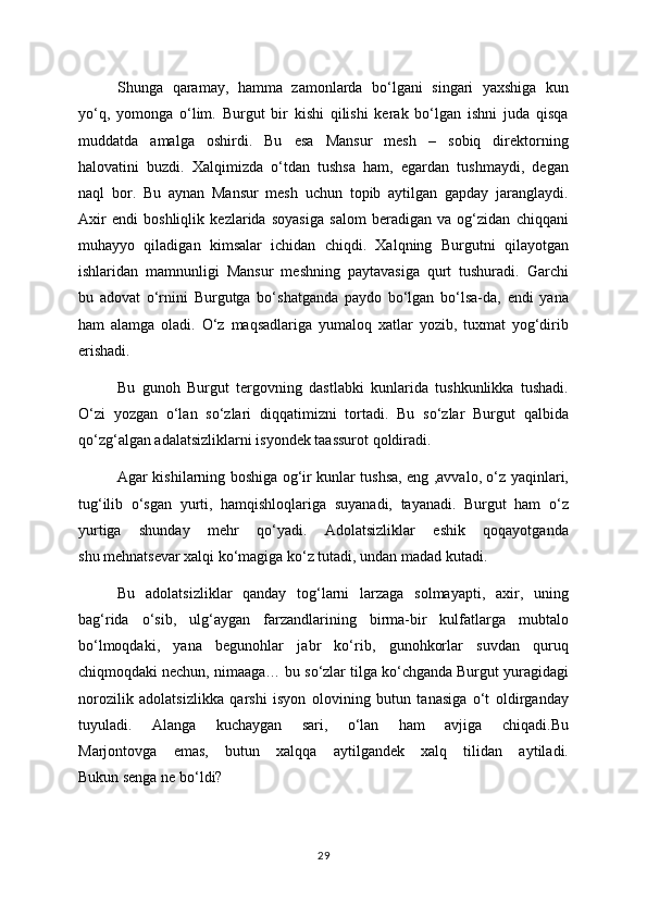 Shunga   qaramay,   hamma   zamonlarda   bo‘lgani   singari   yaxshiga   kun
yo‘q,   yomonga   o‘lim.   Burgut   bir   kishi   qilishi   kerak   bo‘lgan   ishni   juda   qisqa
muddatda   amalga   oshirdi.   Bu   esa   Mansur   mesh   –   sobiq   direktorning
halovatini   buzdi.   Xalqimizda   o‘tdan   tushsa   ham,   egardan   tushmaydi,   degan
naql   bor.   Bu   aynan   Mansur   mesh   uchun   topib   aytilgan   gapday   jaranglaydi.
Axir   endi   boshliqlik   kezlarida   soyasiga   salom   beradigan   va   og‘zidan   chiqqani
muhayyo   qiladigan   kimsalar   ichidan   chiqdi.   Xalqning   Burgutni   qilayotgan
ishlaridan   mamnunligi   Mansur   meshning   paytavasiga   qurt   tushuradi.   Garchi
bu   adovat   o‘rnini   Burgutga   bo‘shatganda   paydo   bo‘lgan   bo‘lsa-da,   endi   yana
ham   alamga   oladi.   O‘z   maqsadlariga   yumaloq   xatlar   yozib,   tuxmat   yog‘dirib
erishadi.
Bu   gunoh   Burgut   tergovning   dastlabki   kunlarida   tushkunlikka   tushadi.
O‘zi   yozgan   o‘lan   so‘zlari   diqqatimizni   tortadi.   Bu   so‘zlar   Burgut   qalbida
qo‘zg‘algan adalatsizliklarni isyondek taassurot qoldiradi. 
Agar kishilarning boshiga og‘ir kunlar tushsa, eng ,avvalo, o‘z yaqinlari,
tug‘ilib   o‘sgan   yurti,   hamqishloqlariga   suyanadi,   tayanadi.   Burgut   ham   o‘z
yurtiga   shunday   mehr   qo‘yadi.   Adolatsizliklar   eshik   qoqayotganda
shu mehnatsevar xalqi ko‘magiga ko‘z tutadi, undan madad kutadi.
Bu   adolatsizliklar   qanday   tog‘larni   larzaga   solmayapti,   axir,   uning
bag‘rida   o‘sib,   ulg‘aygan   farzandlarining   birma-bir   kulfatlarga   mubtalo
bo‘lmoqdaki,   yana   begunohlar   jabr   ko‘rib,   gunohkorlar   suvdan   quruq
chiqmoqdaki nechun, nimaaga… bu so‘zlar tilga ko‘chganda Burgut yuragidagi
norozilik   adolatsizlikka   qarshi   isyon   olovining   butun   tanasiga   o‘t   oldirganday
tuyuladi.   Alanga   kuchaygan   sari,   o‘lan   ham   avjiga   chiqadi.Bu
Marjontovga   emas,   butun   xalqqa   aytilgandek   xalq   tilidan   aytiladi.
Bukun senga ne bo‘ldi?
29 