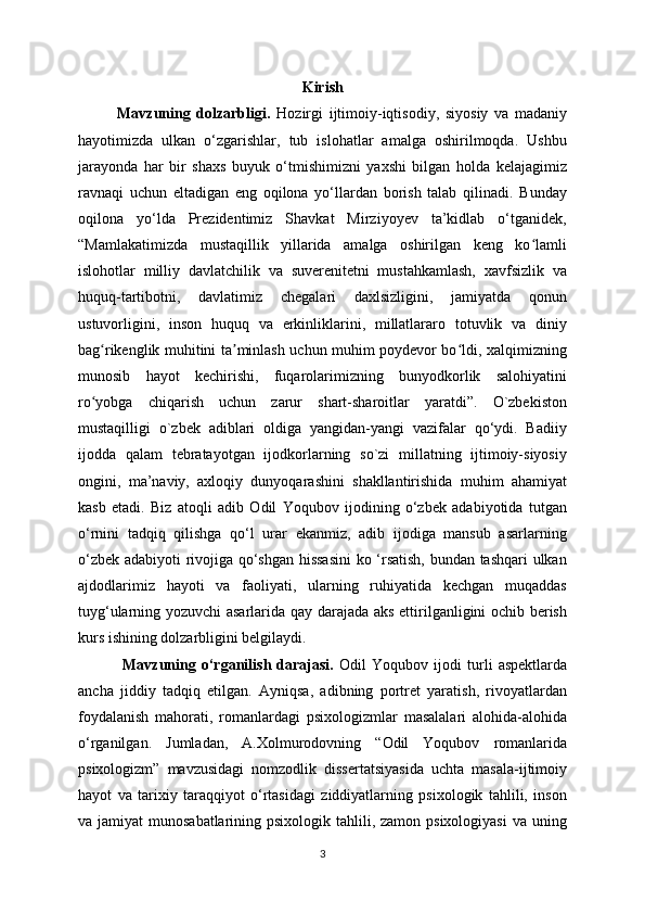 Kirish
Mavzuning   dolzarbligi.   Hozirgi   ijtimoiy-iqtisodiy,   siyosiy   va   madaniy
hayotimizda   ulkan   o‘zgarishlar,   tub   islohatlar   amalga   oshirilmoqda.   Ushbu
jarayonda   har   bir   shaxs   buyuk   o‘tmishimizni   yaxshi   bilgan   holda   kelajagimiz
ravnaqi   uchun   eltadigan   eng   oqilona   yo‘llardan   borish   talab   qilinadi.   Bunday
oqilona   yo‘lda   Prezidentimiz   Shavkat   Mirziyoyev   ta’kidlab   o‘tganidek,
“Mamlakatimizda   mustaqillik   yillarida   amalga   oshirilgan   keng   ko lamliʻ
islohotlar   milliy   davlatchilik   va   suverenitetni   mustahkamlash,   xavfsizlik   va
huquq-tartibotni,   davlatimiz   chegalari   daxlsizligini,   jamiyatda   qonun
ustuvorligini,   inson   huquq   va   erkinliklarini,   millatlararo   totuvlik   va   diniy
bag rikenglik muhitini ta minlash uchun muhim poydevor bo ldi, xalqimizning	
ʻ ʼ ʻ
munosib   hayot   kechirishi,   fuqarolarimizning   bunyodkorlik   salohiyatini
ro yobga   chiqarish   uchun   zarur   shart-sharoitlar   yaratdi”.   O`zbekiston
ʻ
mustaqilligi   o`zbek   adiblari   oldiga   yangidan-yangi   vazifalar   qo‘ydi.   Badiiy
ijodda   qalam   tebratayotgan   ijodkorlarning   so`zi   millatning   ijtimoiy-siyosiy
ongini,   ma’naviy,   axloqiy   dunyoqarashini   shakllantirishida   muhim   ahamiyat
kasb   etadi.   Biz   atoqli   adib   Odil   Yoqubov   ijodining   o‘zbek   adabiyotida   tutgan
o‘rnini   tadqiq   qilishga   qo‘l   urar   ekanmiz,   adib   ijodiga   mansub   asarlarning
o‘zbek adabiyoti rivojiga qo‘shgan hissasini  ko ‘rsatish, bundan tashqari  ulkan
ajdodlarimiz   hayoti   va   faoliyati,   ularning   ruhiyatida   kechgan   muqaddas
tuyg‘ularning yozuvchi asarlarida qay darajada aks ettirilganligini ochib berish
kurs ishining dolzarbligini belgilaydi.
  Mavzuning   o‘rganilish   darajasi.   Odil   Yoqubov   ijodi   turli   aspektlarda
ancha   jiddiy   tadqiq   etilgan.   Ayniqsa,   adibning   portret   yaratish,   rivoyatlardan
foydalanish   mahorati,   romanlardagi   psixologizmlar   masalalari   alohida-alohida
o‘rganilgan.   Jumladan,   A.Xolmurodovning   “Odil   Yoqubov   romanlarida
psixologizm”   mavzusidagi   nomzodlik   dissertatsiyasida   uchta   masala-ijtimoiy
hayot   va   tarixiy   taraqqiyot   o‘rtasidagi   ziddiyatlarning   psixologik   tahlili,   inson
va jamiyat  munosabatlarining psixologik tahlili, zamon psixologiyasi  va uning
3 
