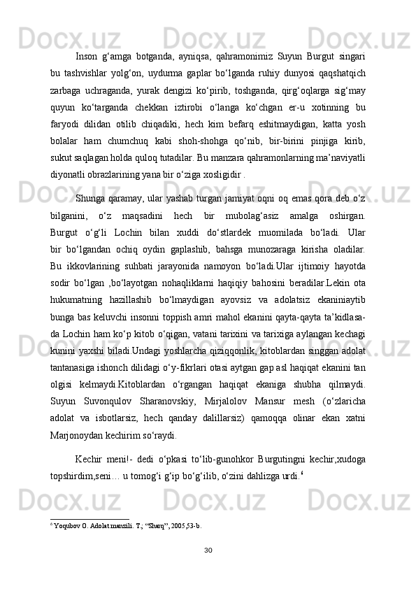 Inson   g‘amga   botganda,   ayniqsa,   qahramonimiz   Suyun   Burgut   singari
bu   tashvishlar   yolg‘on,   uydurma   gaplar   bo‘lganda   ruhiy   dunyosi   qaqshatqich
zarbaga   uchraganda,   yurak   dengizi   ko‘pirib,   toshganda,   qirg‘oqlarga   sig‘may
quyun   ko‘targanda   chekkan   iztirobi   o‘langa   ko‘chgan   er-u   xotinning   bu
faryodi   dilidan   otilib   chiqadiki,   hech   kim   befarq   eshitmaydigan,   katta   yosh
bolalar   ham   chumchuq   kabi   shoh-shohga   qo‘nib,   bir-birini   pinjiga   kirib,
sukut saqlagan holda quloq tutadilar. Bu manzara qahramonlarning ma’naviyatli
diyonatli obrazlarining yana bir o‘ziga xosligidir . 
Shunga qaramay, ular yashab turgan jamiyat oqni oq emas qora deb o‘z
bilganini,   o‘z   maqsadini   hech   bir   mubolag‘asiz   amalga   oshirgan.
Burgut   o‘g‘li   Lochin   bilan   xuddi   do‘stlardek   muomilada   bo‘ladi.   Ular
bir   bo‘lgandan   ochiq   oydin   gaplashib,   bahsga   munozaraga   kirisha   oladilar.
Bu   ikkovlarining   suhbati   jarayonida   namoyon   bo‘ladi.Ular   ijtimoiy   hayotda
sodir   bo‘lgan   ,bo‘layotgan   nohaqliklarni   haqiqiy   bahosini   beradilar.Lekin   ota
hukumatning   hazillashib   bo‘lmaydigan   ayovsiz   va   adolatsiz   ekaniniaytib
bunga bas keluvchi insonni toppish amri mahol ekanini qayta-qayta ta’kidlasa-
da Lochin ham ko‘p kitob o‘qigan, vatani tarixini va tarixiga aylangan kechagi
kunini yaxshi biladi.Undagi yoshlarcha qiziqqonlik, kitoblardan singgan adolat
tantanasiga ishonch dilidagi o‘y-fikrlari otasi aytgan gap asl haqiqat ekanini tan
olgisi   kelmaydi.Kitoblardan   o‘rgangan   haqiqat   ekaniga   shubha   qilmaydi.
Suyun   Suvonqulov   Sharanovskiy,   Mirjalolov   Mansur   mesh   (o‘zlaricha
adolat   va   isbotlarsiz,   hech   qanday   dalillarsiz)   qamoqqa   olinar   ekan   xatni
Marjonoydan kechirim so‘raydi. 
Kechir   meni!-   dedi   o‘pkasi   to‘lib-gunohkor   Burgutingni   kechir,xudoga
topshirdim,seni… u tomog‘i g‘ip bo‘g‘ilib, o‘zini dahlizga urdi. 6
6
  Yoqubov O. Adolat manzili. T.; “Sharq”, 2005,53-b.
30 
