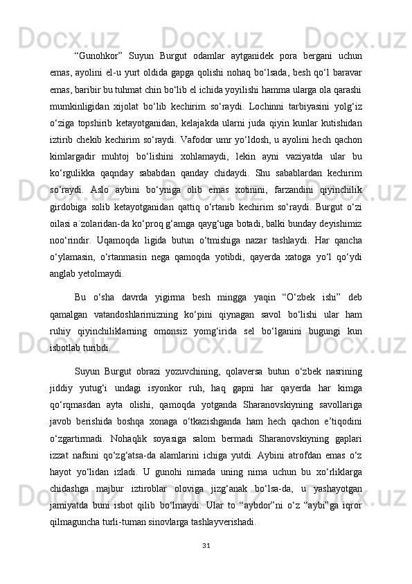 “Gunohkor”   Suyun   Burgut   odamlar   aytganidek   pora   bergani   uchun
emas,  ayolini  el-u yurt  oldida  gapga qolishi  nohaq bo‘lsada,  besh qo‘l  baravar
emas, baribir bu tuhmat chin bo‘lib el ichida yoyilishi hamma ularga ola qarashi
mumkinligidan   xijolat   bo‘lib   kechirim   so‘raydi.   Lochinni   tarbiyasini   yolg‘iz
o‘ziga   topshirib   ketayotganidan,   kelajakda   ularni   juda   qiyin   kunlar   kutishidan
iztirib chekib kechirim so‘raydi. Vafodor umr yo‘ldosh, u ayolini hech qachon
kimlargadir   muhtoj   bo‘lishini   xohlamaydi,   lekin   ayni   vaziyatda   ular   bu
ko‘rgulikka   qaqnday   sababdan   qanday   chidaydi.   Shu   sabablardan   kechirim
so‘raydi.   Aslo   aybini   bo‘yniga   olib   emas   xotinini,   farzandini   qiyinchilik
girdobiga   solib   ketayotganidan   qattiq   o‘rtanib   kechirim   so‘raydi.   Burgut   o‘zi
oilasi a`zolaridan-da ko‘proq g‘amga qayg‘uga botadi, balki bunday deyishimiz
noo‘rindir.   Uqamoqda   ligida   butun   o‘tmishiga   nazar   tashlaydi.   Har   qancha
o‘ylamasin,   o‘rtanmasin   nega   qamoqda   yotibdi,   qayerda   xatoga   yo‘l   qo‘ydi
anglab yetolmaydi.
Bu   o‘sha   davrda   yigirma   besh   mingga   yaqin   “O‘zbek   ishi”   deb
qamalgan   vatandoshlarimizning   ko‘pini   qiynagan   savol   bo‘lishi   ular   ham
ruhiy   qiyinchiliklarning   omonsiz   yomg‘irida   sel   bo‘lganini   bugungi   kun
isbotlab turibdi. 
Suyun   Burgut   obrazi   yozuvchining,   qolaversa   butun   o‘zbek   nasrining
jiddiy   yutug‘i   undagi   isyonkor   ruh,   haq   gapni   har   qayerda   har   kimga
qo‘rqmasdan   ayta   olishi,   qamoqda   yotganda   Sharanovskiyning   savollariga
javob   berishida   boshqa   xonaga   o‘tkazishganda   ham   hech   qachon   e’tiqodini
o‘zgartirmadi.   Nohaqlik   soyasiga   salom   bermadi   Sharanovskiyning   gaplari
izzat   nafsini   qo‘zg‘atsa-da   alamlarini   ichiga   yutdi.   Aybini   atrofdan   emas   o‘z
hayot   yo‘lidan   izladi.   U   gunohi   nimada   uning   nima   uchun   bu   xo‘rliklarga
chidashga   majbur   iztiroblar   oloviga   jizg‘anak   bo‘lsa-da,   u   yashayotgan
jamiyatda   buni   isbot   qilib   bo‘lmaydi.   Ular   to   “aybdor”ni   o‘z   “aybi”ga   iqror
qilmaguncha turli-tuman sinovlarga tashlayverishadi. 
31 