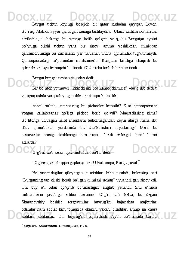 Burgut   uchun   keyingi   bosqich   bir   qator   xudodan   qaytgan   Levon,
Bo‘rsiq, Malikai ayyor qamalgan xonaga tashlaydilar. Ularni xattiharakatlaridan
seziladiki,   u   bekorga   bu   xonaga   kelib   qolgani   yo‘q,   bu   Burgutga   aybini
bo‘yniga   olishi   uchun   yana   bir   sinov,   ammo   yoshlikdan   chiniqqan
qahramonimizga   bu   kimsalarni   yer   tishlatish   uncha   qiyinchilik   tug‘durmaydi.
Qamoqxonadagi   to‘polondan   militsionerlar   Burgutni   tartibga   chaqirib   bu
qilmishidan uyaltirmoqchi bo‘lishdi. O‘zlaricha tanbeh ham berishdi.
Burgut bunga javoban shunday dedi:
Bir bo‘hton yetmovdi, ikkinchisini boshlamoqchimisiz? –bo‘g‘ilib dedi u
va oyoq ostida yarqirab yotgan ikkita pichoqni ko‘rsatdi. 
Avval   so‘rab-   surishtiring   bu   pichoqlar   kimniki?   Kim   qamoqxonada
yotgan   kallakesarlar   qo‘liga   pichoq   berib   qo‘ydi?   Maqsadlaring   nima?
Bo‘htonga   uchragan   halol   insonlarni   bukolmagandan   keyin   ularga   mana   shu
iflos   qimorbozlar   yordamida   tiz   cho‘ktirishmi   niyatlaring?   Meni   bu
kissavurlar   orasiga   tashlashga   kim   ruxsat   berdi   sizlarga?   Insof   bormi
sizlarda?
O‘g‘risi zo‘r kelsa, qozi muttaham bo‘lur dedi. 
–Og‘zingdan chiqqan gaplarga qara! Uyat senga, Burgut, uyat. 7
Ha   yuqoridagilar   qilayotgan   qilmishlari   bilib   turubdi,   bularning   bari
“Burgutning   tan   olishi   kerak   bo‘lgan   qilmishi   uchun”   uyushtirilgan   sinov   edi.
Uni   buy   o‘l   bilan   qo‘qitib   bo‘lmasligini   anglab   yetishdi.   Shu   o‘rinda
militsionerni   javobiga   e’tibor   beramiz.   O‘g‘ri   zo‘r   kelsa,   bu   degani
Sharanovskiy   boshliq   tergovchilar   buyrug‘ini   bajarishga   majburlar,
odamlar   ham   adolat   kim   tomonida   ekanini   yaxshi   biladilar,   ammo   na   chora
xohlasa   xohlamasa   ular   buyrug‘ini   bajarishadi.   Aybli   bo‘lmasada   barcha
7
  Yoqubov O. Adolat manzili. T.; “Sharq, 2005, 140-b.
32 