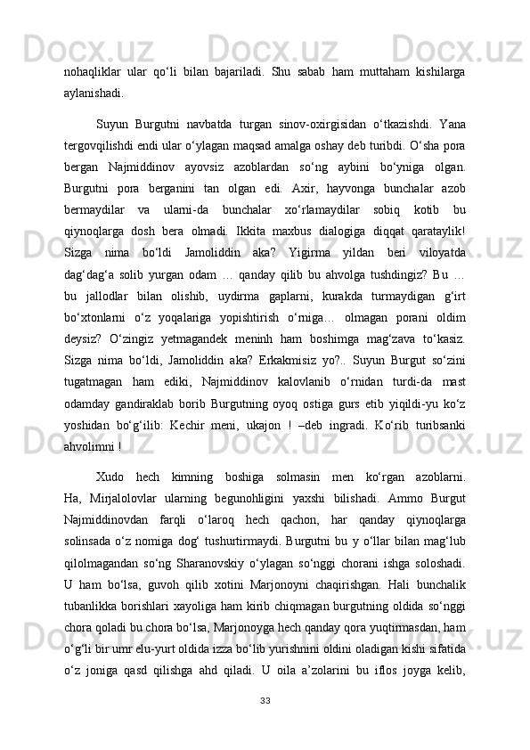 nohaqliklar   ular   qo‘li   bilan   bajariladi.   Shu   sabab   ham   muttaham   kishilarga
aylanishadi.
Suyun   Burgutni   navbatda   turgan   sinov-oxirgisidan   o‘tkazishdi.   Yana
tergovqilishdi endi ular o‘ylagan maqsad amalga oshay deb turibdi. O‘sha pora
bergan   Najmiddinov   ayovsiz   azoblardan   so‘ng   aybini   bo‘yniga   olgan.
Burgutni   pora   berganini   tan   olgan   edi.   Axir,   hayvonga   bunchalar   azob
bermaydilar   va   ularni-da   bunchalar   xo‘rlamaydilar   sobiq   kotib   bu
qiynoqlarga   dosh   bera   olmadi.   Ikkita   maxbus   dialogiga   diqqat   qarataylik!
Sizga   nima   bo‘ldi   Jamoliddin   aka?   Yigirma   yildan   beri   viloyatda
dag‘dag‘a   solib   yurgan   odam   …   qanday   qilib   bu   ahvolga   tushdingiz?   Bu   …
bu   jallodlar   bilan   olishib,   uydirma   gaplarni,   kurakda   turmaydigan   g‘irt
bo‘xtonlarni   o‘z   yoqalariga   yopishtirish   o‘rniga…   olmagan   porani   oldim
deysiz?   O‘zingiz   yetmagandek   meninh   ham   boshimga   mag‘zava   to‘kasiz.
Sizga   nima   bo‘ldi,   Jamoliddin   aka?   Erkakmisiz   yo?..   Suyun   Burgut   so‘zini
tugatmagan   ham   ediki,   Najmiddinov   kalovlanib   o‘rnidan   turdi-da   mast
odamday   gandiraklab   borib   Burgutning   oyoq   ostiga   gurs   etib   yiqildi-yu   ko‘z
yoshidan   bo‘g‘ilib:   Kechir   meni,   ukajon   !   –deb   ingradi.   Ko‘rib   turibsanki
ahvolimni !
Xudo   hech   kimning   boshiga   solmasin   men   ko‘rgan   azoblarni.
Ha,   Mirjalolovlar   ularning   begunohligini   yaxshi   bilishadi.   Ammo   Burgut
Najmiddinovdan   farqli   o‘laroq   hech   qachon,   har   qanday   qiynoqlarga
solinsada   o‘z   nomiga   dog‘   tushurtirmaydi.   Burgutni   bu   y   o‘llar   bilan   mag‘lub
qilolmagandan   so‘ng   Sharanovskiy   o‘ylagan   so‘nggi   chorani   ishga   soloshadi.
U   ham   bo‘lsa,   guvoh   qilib   xotini   Marjonoyni   chaqirishgan.   Hali   bunchalik
tubanlikka borishlari  xayoliga  ham   kirib  chiqmagan burgutning oldida  so‘nggi
chora qoladi bu chora bo‘lsa, Marjonoyga hech qanday qora yuqtirmasdan, ham
o‘g‘li bir umr elu-yurt oldida izza bo‘lib yurishnini oldini oladigan kishi sifatida
o‘z   joniga   qasd   qilishga   ahd   qiladi.   U   oila   a’zolarini   bu   iflos   joyga   kelib,
33 