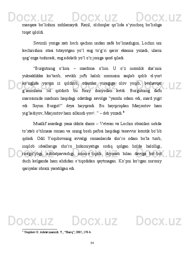 masqara   bo‘lishini   xohlamaydi.   Razil,   olchoqlar   qo‘lida   o‘yinchoq   bo‘lishga
toqat qiloldi.
Sevimli   yoriga   xati   hech   qachon   undan   xafa   bo‘lmasligini,   Lochin   uni
kechirishini   otasi   tutayotgan   yo‘l   eng   to‘g‘ri   qaror   ekanini   yozadi,   ularni
qog‘ozga tushiradi, eng adolatli yo‘l o‘z joniga qasd qiladi. 
“Burgutning   o‘limi   –   mardona   o‘lim.   U   o‘z   insonlik   sha’nini
yuksaklikka   ko‘tarib,   sevikli   jufti   haloli   nomusini   saqlab   qolib   el-yurt
ko‘nglida   yorqin   iz   qoldirib,   odamlar   yuragiga   olov   yoqib,   beshavqat
g‘animlarni   lol   qoldirib   bu   foniy   dunyodan   ketdi.   Burgutning   dafn
marosimida   marhum   haqidagi   odatdagi   savolga   “yaxshi   odam   edi,   mard   yigit
edi.   Suyun   Burgut!”   deya   hayqiradi.   Bu   hayqiriqdan   Marjontov   ham
yig‘ladiyov, Marjontov ham silkindi-yov!..” – deb yozadi. 8
Muallif  asardagi  yana  ikkita  shaxs  –  Veteran va  Lochin  obrazlari  ustida
to‘xtab  o‘tilmasa  roman  va  uning  bosh   pafosi   haqidagi  tasavvur  kemtik  bo‘lib
qoladi.   Odil   Yoqubovning   avvalgi   romanlarida   sho‘ro   odam   bo‘la   turib,
inqilob   ideallariga   sho‘ro   hokimiyatiga   sodiq   qolgan   holda   halolligi,
rostgo‘yligi,   adolatparvarligi,   imon-e`tiqodi,   diyonati   bilan   davrga   bot-bot
duch   kelganda   ham   ahdidan   e`tiqodidan   qaytmagan.   Ko‘pni   ko‘rgan   nuroniy
qariyalar obrazi yaratilgan edi.
                                          
          
8
  Yoqubov O. Adolat manzili. T.; “Sharq”, 2005, 170-b.
34 