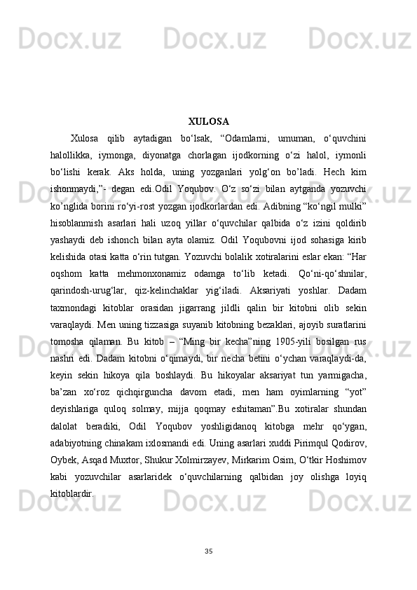 XULOSA
Xulosa   qilib   aytadigan   bo‘lsak,   “Odamlarni,   umuman,   o‘quvchini
halollikka,   iymonga,   diyonatga   chorlagan   ijodkorning   o‘zi   halol,   iymonli
bo‘lishi   kerak.   Aks   holda,   uning   yozganlari   yolg‘on   bo’ladi.   Hech   kim
ishonmaydi,”-   degan   edi . Odil   Yoqubov.   O‘z   so‘zi   bilan   aytganda   yozuvchi
ko’nglida borini ro‘yi-rost yozgan   ijodkorlardan edi. Adibning “ko‘ngil mulki”
hisoblanmish   asarlari   hali   uzoq   yillar   o‘quvchilar   qalbida   o‘z   izini   qoldirib
yashaydi   deb   ishonch   bilan   ayta   olamiz.   Odil   Yoqubovni   ijod   sohasiga   kirib
kelishida otasi katta o‘rin tutgan. Yozuvchi bolalik   xotiralarini eslar ekan: “Har
oqshom   katta   mehmonxonamiz   odamga   to‘lib   ketadi.   Qo‘ni-qo‘shnilar,
qarindosh-urug‘lar,   qiz-kelinchaklar   yig‘iladi.   Aksariyati   yoshlar.   Dadam
taxmondagi   kitoblar   orasidan   jigarrang   jildli   qalin   bir   kitobni   olib   sekin
varaqlaydi. Men uning tizzasiga  suyanib kitobning bezaklari, ajoyib suratlarini
tomosha   qilaman.   Bu   kitob   –   “Ming   bir   kecha”ning   1905-yili   bosilgan   rus
nashri   edi.   Dadam   kitobni   o‘qimaydi,   bir   necha   betini   o‘ychan   varaqlaydi-da,
keyin   sekin   hikoya   qila   boshlaydi.   Bu   hikoyalar   aksariyat   tun   yarmigacha,
ba’zan   xo‘roz   qichqirguncha   davom   etadi,   men   ham   oyimlarning   “yot”
deyishlariga   quloq   solmay,   mijja   qoqmay   eshitaman”.Bu   xotiralar   shundan
dalolat   beradiki,   Odil   Yoqubov   yoshligidanoq   kitobga   mehr   qo‘ygan,
adabiyotning chinakam ixlosmandi edi. Uning   asarlari xuddi Pirimqul Qodirov,
Oybek, Asqad Muxtor, Shukur Xolmirzayev,   Mirkarim Osim, O‘tkir Hoshimov
kabi   yozuvchilar   asarlaridek   o‘quvchilarning   qalbidan   joy   olishga   loyiq
kitoblardir.
35 